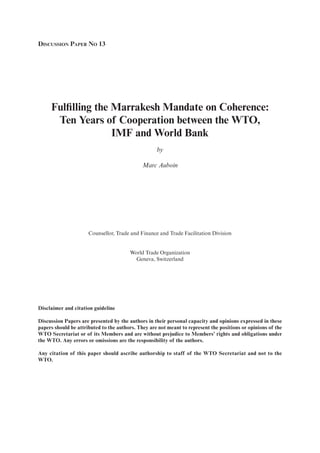 DISCUSSION PAPER NO 13
Fulfilling the Marrakesh Mandate on Coherence:
Ten Years of Cooperation between the WTO,
IMF and World Bank
by
Marc Auboin
Counsellor, Trade and Finance and Trade Facilitation Division
World Trade Organization
Geneva, Switzerland
Disclaimer and citation guideline
Discussion Papers are presented by the authors in their personal capacity and opinions expressed in these
papers should be attributed to the authors. They are not meant to represent the positions or opinions of the
WTO Secretariat or of its Members and are without prejudice to Members’ rights and obligations under
the WTO. Any errors or omissions are the responsibility of the authors.
Any citation of this paper should ascribe authorship to staff of the WTO Secretariat and not to the
WTO.
 