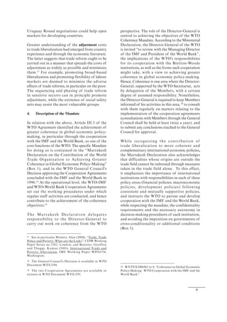 9
Uruguay Round negotiations could help open
markets for developing countries.
Greater understanding of the adjustment costs
to trade liberalization had emerged from country
experience and through the economic literature.
The latter suggests that trade reform ought to be
carried out in a manner that spreads the costs of
adjustment as widely as possible and minimizes
them.17
For example, promoting broad-based
liberalization and promoting flexibility of labour
markets are deemed to minimize the adverse
effects of trade reforms, in particular on the poor.
The sequencing and phasing of trade reform
in sensitive sectors can in principle promote
adjustment, while the existence of social safety
nets may assist the most vulnerable groups.
4. Description of the Mandate
In relation with the above, Article III.5 of the
WTO Agreement identified the achievement of
greater coherence in global economic policy-
making, in particular through the cooperation
with the IMF and the World Bank, as one of the
core functions of the WTO. The specific Mandate
for doing so is contained in the “Marrakesh
Declaration on the Contribution of the World
Trade Organization to Achieving Greater
Coherence in Global Economic Policy-Making”
(Box 1), and in the WTO General Council's
Decision approving the Cooperation Agreements
concluded with the IMF and the World Bank in
1996.18
At the operational level, the WTO-IMF
and WTO-World Bank Cooperation Agreements
set out the working procedures under which
regular staff activities are conducted, and hence
contribute to the achievement of the coherence
objectives.19
The Marrakesh Declaration delegates
responsibility to the Director-General to
carry out work on coherence from the WTO
17 See in particular Winters, Alan (2000), “Trade, Trade
Policy and Poverty: What are the Links”, CEPR Working
Paper Series no.2382, London; and Banister, Geoffrey
and Thugge, Kamau (2001), International Trade and
Poverty Alleviation, IMF Working Paper WP/01/54,
Washington.
18 The General Council's Decision is available in WTO
Document WT/L/194.
19 The two Cooperation Agreements are available in
extenso in WTO Document WT/L/195.
perspective. The role of the Director-General is
central to achieving the objectives of the WTO
Coherence Mandate. According to the Ministerial
Declaration, the Director-General of the WTO
is invited “to review with the Managing Director
of the IMF and President of the World Bank”,
the implications of the WTO's responsibilities
for its cooperation with the Bretton-Woods
institutions, as well as the forms such cooperation
might take, with a view to achieving greater
coherence in global economic policy-making.
Hence, Coherence is one area where the Director-
General, supported by the WTO Secretariat, acts
by delegation of the Members, with a certain
degree of assumed responsibility. Nonetheless,
the Director-General is required to keep Members
informed of his activities in this area,20
to consult
with them regularly on matters relating to the
implementation of the cooperation agreements
(consultations with Members through the General
Council shall be held at least twice a year), and
to submit any conclusions reached to the General
Council for approval.
While recognizing the contribution of
trade liberalization to more coherent and
complementary international economic policies,
the Marrakesh Declaration also acknowledges
that difficulties whose origins are outside the
trade field cannot be redressed through measures
taken in the trade field alone. To this effect,
it emphasizes the importance of international
institutions with responsibilities in each of these
policy areas (financial policies, macroeconomic
policies, development policies) following
consistent and mutually supportive policies,
and instructs the WTO to pursue and develop
cooperation with the IMF and the World Bank,
while respecting the mandate, the confidentiality
requirements and the necessary autonomy in
decision-making procedures of each institution,
and avoiding the imposition on governments of
cross-conditionality or additional conditions
(Box 1).
20 WT/TF/COH/S/1 to 9, “Coherence in Global Economic
Policy-Making: WTO Cooperation with the IMF and the
World Bank”.
 