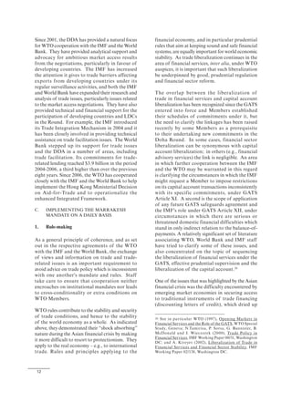 12
Since 2001, the DDA has provided a natural focus
for WTO cooperation with the IMF and the World
Bank. They have provided analytical support and
advocacy for ambitious market access results
from the negotiations, particularly in favour of
developing countries. The IMF has increased
the attention it gives to trade barriers affecting
exports from developing countries under its
regular surveillance activities, and both the IMF
and World Bank have expanded their research and
analysis of trade issues, particularly issues related
to the market access negotiations. They have also
provided technical and financial support for the
participation of developing countries and LDCs
in the Round. For example, the IMF introduced
its Trade Integration Mechanism in 2004 and it
has been closely involved in providing technical
assistance on trade facilitation issues. The World
Bank stepped up its support for trade issues
and the DDA in a number of areas, including
trade facilitation. Its commitments for trade-
related lending reached $3.9 billion in the period
2004-2006, a third higher than over the previous
eight years. Since 2006, the WTO has cooperated
closely with the IMF and the World Bank to help
implement the Hong Kong Ministerial Decision
on Aid-for-Trade and to operationalize the
enhanced Integrated Framework.
C. IMPLEMENTING THE MARRAKESH
MANDATE ON A DAILY BASIS
1. Rule-making
As a general principle of coherence, and as set
out in the respective agreements of the WTO
with the IMF and the World Bank, the exchange
of views and information on trade and trade-
related issues is an important requirement to
avoid advice on trade policy which is inconsistent
with one another's mandate and rules. Staff
take care to ensure that cooperation neither
encroaches on institutional mandates nor leads
to cross-conditionality or extra conditions on
WTO Members.
WTO rules contribute to the stability and security
of trade conditions, and hence to the stability
of the world economy as a whole. As indicated
above, they demonstrated their “shock absorbing”
nature during the Asian financial crisis by making
it more difficult to resort to protectionism. They
apply to the real economy – e.g., to international
trade. Rules and principles applying to the
financial economy, and in particular prudential
rules that aim at keeping sound and safe financial
systems, are equally important for world economic
stability. As trade liberalization continues in the
area of financial services, inter alia, under WTO
auspices, it is important that such liberalization
be underpinned by good, prudential regulation
and financial sector reform.
The overlap between the liberalization of
trade in financial services and capital account
liberalization has been recognized since the GATS
entered into force and Members established
their schedules of commitments under it, but
the need to clarify the linkages has been raised
recently by some Members as a prerequisite
to their undertaking new commitments in the
Doha Round. In some cases, financial sector
liberalization can be synonymous with capital
account liberalization; in others (e.g., financial
advisory services) the link is negligible. An area
in which further cooperation between the IMF
and the WTO may be warranted in this regard
is clarifying the circumstances in which the IMF
might request a Member to impose restrictions
on its capital account transactions inconsistently
with its specific commitments, under GATS
Article XI. A second is the scope of application
of any future GATS safeguards agreement and
the IMF's role under GATS Article XII, under
circumstances in which there are serious or
threatened domestic financial difficulties which
stand in only indirect relation to the balance-of-
payments. A relatively significant set of literature
associating WTO, World Bank and IMF staff
have tried to clarify some of these issues, and
also concentrated on the topic of sequencing
the liberalization of financial services under the
GATS, effective prudential supervision and the
liberalization of the capital account.26
One of the issues that was highlighted by the Asian
financial crisis was the difficulty encountered by
emerging market economies in securing access
to traditional instruments of trade financing
(discounting letters of credit), which dried up
26 See in particular WTO (1997), Opening Markets in
Financial Services and the Role of the GATS, WTO Special
Study, Geneva; N.Tamirisa, P. Sorsa, G. Bannister, B.
McDonald and J. Wieczorek (2000), Trade Policy in
Financial Services, IMF Working Paper 00/31, Washington
DC; and A. Kireyev (2002), Liberalization of Trade in
Financial Services and Financial Sector Stability, IMF
Working Paper 02/138, Washington DC.
 