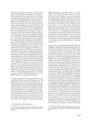 13
temporarily along with access to most other
forms of debt-based financing. This added to
their problems of increasing exports to help ease
the adjustment process. The matter was raised at
the time by the WTO Director-General with the
IMF and the World Bank and discussed at the
staff level. Recently, the issue of creating more
stable and predictable sources of trade-financing
has been raised in the WTO Working Group on
Trade, Debt and Finance, and several Members
have encouraged that new attempts be made to
progress on this issue, whether at the multilateral
or regional level where some schemes already
exist. The IMF, WTO and World Bank engaged
in a series of fruitful seminars to review options
for supporting trade-financing during financial
crises, including the role that each organization
could play. Conclusions of this work have been
shared with the WTO General Council,27
and
summarized in WTO Discussion Paper No. 2.28
The involvement of the WTO in this area is not
only linked to the economic aspect of the problem,
but also to its legal one. The WTO Agreement
on Subsidies and Countervailing Measures could
potentially apply to forms of concessional lending
or guarantees provided by public organizations
to private entities. Some thinking was warranted
from a WTO standpoint as to what could be
possible or not, in particular with respect to the
financing and guarantees provided to private
banks and traders in developing countries by
regional development banks under the trade
finance and facilitation programmes (TFFPs),
an issue on which the Director-General of the
WTO reported to the General Council.
A longstanding area of cooperation has been
the links between trade and exchange rates. As
indicated in earlier sections, the importance of
stable exchange rates for conducting international
commercial transactions and for rules-based trade
policy-making – and the concerns that can arise
when instability sets in – was raised in the context
of cooperation between the IMF and the GATT
Contracting Parties in the early 1980s. Concerns
resurfaced during the financial crises of the
late-1990s, when large currency devaluations by
some crisis-hit countries, in certain cases under
27 See WTO Document WT/GC/W/527.
28 WTO (2003), Improving the Availability of Trade
Finance During Financial Crises, Discussion Paper No.2,
Geneva.
IMF programmes, provoked claims of “unfair
trade” from import-sensitive sectors in some
of their main trading partners and pressure
for a trade policy response. Regular studies by
the IMF helped reduce the gaps between facts
and political perceptions, particularly in the
immediate aftermath of large exchange rate
movements; a new study on the relationship
between exchange rates and trade by the IMF in
2004 updated the 1984 study. It concluded that
while there was no compelling evidence that in
the medium-run exchange rate fluctuations had
a significant negative effective on the amount
and direction of trade flows, it acknowledged
the negative impact of prolonged misalignments
of exchange rates, particularly in a regional
context).29
A key area for cooperation between the WTO and
the IMF is based on the statutory requirements of
GATT Articles XIV and XV and GATS Article
XI. These underpin, in particular, the GATT
and GATS provisions and procedures that apply
to IMF participation in consultations of the
Committee on Balance-of-Payments Restrictions
(BOPs), and on any related IMF involvement in
dispute settlement proceedings. An issue that
is currently under review by WTO Members, in
the context of the Doha Work Programme on
Implementation-Related Issues and Concerns,
is the criteria for assessing the adequacy of
reserves and the justification for trade restrictions,
including the role of the IMF, under the BOPs
provisions of GATT Article XVIII:B. IMF staff
cooperated closely with the WTO Secretariat in
preparing background material for the BOPs
Committee's consideration of this issue, which has
pointed, inter alia, to the need to align the criteria
for assessing the adequacy of a Member's reserves
in the BOPs Committee with IMF “Guidelines for
Foreign Exchange Management”, to take account
of financial risks associated with a Member's
external debt position and the volatility of its
capital flows. Consultations also took place
between the Director-General and the Managing
Director of the IMF in 2001 on the need for
close collaboration in future at the staff level,
and where necessary, for consultations between
the Director-General and WTO Members on
the drafting of language on Special Exchange
29 IMF (2004), A New Look at Exchange Rate Volatility
and Trade Flows, Occasional Paper no.235, Washington
DC.
 