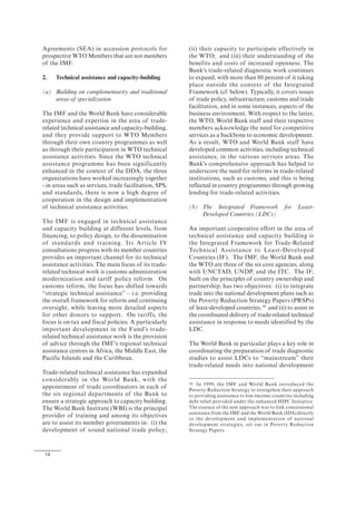 14
Agreements (SEA) in accession protocols for
prospective WTO Members that are not members
of the IMF.
2. Technical assistance and capacity-building
(a) Building on complementarity and traditional
areas of specialization
The IMF and the World Bank have considerable
experience and expertise in the area of trade-
related technical assistance and capacity-building,
and they provide support to WTO Members
through their own country programmes as well
as through their participation in WTO technical
assistance activities. Since the WTO technical
assistance programme has been significantly
enhanced in the context of the DDA, the three
organizations have worked increasingly together
- in areas such as services, trade facilitation, SPS,
and standards, there is now a high degree of
cooperation in the design and implementation
of technical assistance activities.
The IMF is engaged in technical assistance
and capacity building at different levels, from
financing, to policy design, to the dissemination
of standards and training. Its Article IV
consultations progress with its member countries
provides an important channel for its technical
assistance activities. The main focus of its trade-
related technical work is customs administration
modernization and tariff policy reform. On
customs reform, the focus has shifted towards
“strategic technical assistance” – i.e. providing
the overall framework for reform and continuing
oversight, while leaving more detailed aspects
for other donors to support. On tariffs, the
focus is on tax and fiscal policies. A particularly
important development in the Fund's trade-
related technical assistance work is the provision
of advice through the IMF's regional technical
assistance centres in Africa, the Middle East, the
Pacific Islands and the Caribbean.
Trade-related technical assistance has expanded
considerably in the World Bank, with the
appointment of trade coordinators in each of
the six regional departments of the Bank to
ensure a strategic approach to capacity building.
The World Bank Institute (WBI) is the principal
provider of training and among its objectives
are to assist its member governments in: (i) the
development of sound national trade policy;
(ii) their capacity to participate effectively in
the WTO; and (iii) their understanding of the
benefits and costs of increased openness. The
Bank's trade-related diagnostic work continues
to expand, with more than 80 percent of it taking
place outside the context of the Integrated
Framework (cf. below). Typically, it covers issues
of trade policy, infrastructure, customs and trade
facilitation, and in some instances, aspects of the
business environment. With respect to the latter,
the WTO, World Bank staff and their respective
members acknowledge the need for competitive
services as a backbone to economic development.
As a result, WTO and World Bank staff have
developed common activities, including technical
assistance, in the various services areas. The
Bank's comprehensive approach has helped to
underscore the need for reforms in trade-related
institutions, such as customs, and this is being
reflected in country programmes through growing
lending for trade-related activities.
(b) The Integrated Framework for Least-
Developed Countries (LDCs)
An important cooperative effort in the area of
technical assistance and capacity building is
the Integrated Framework for Trade-Related
Technical Assistance to Least-Developed
Countries (IF). The IMF, the World Bank and
the WTO are three of the six core agencies, along
with UNCTAD, UNDP, and the ITC. The IF,
built on the principles of country ownership and
partnership, has two objectives: (i) to integrate
trade into the national development plans such as
the Poverty Reduction Strategy Papers (PRSPs)
of least-developed countries;30
and (ii) to assist in
the coordinated delivery of trade-related technical
assistance in response to needs identified by the
LDC.
The World Bank in particular plays a key role in
coordinating the preparation of trade diagnostic
studies to assist LDCs to “mainstream” their
trade-related needs into national development
30 In 1999, the IMF and World Bank introduced the
Poverty Reduction Strategy to strengthen their approach
to providing assistance to low-income countries including
debt relief provided under the enhanced HIPC Initiative.
The essence of the new approach was to link concessional
assistance from the IMF and the World Bank (IDA) directly
to the development and implementation of national
development strategies, set out in Poverty Reduction
Strategy Papers.
 