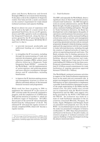 15
plans and Poverty Reduction and Growth
Strategies (PRGs) so as to secure donor financing.
It also plays a role in the completion of diagnostic
studies that help provide a needs assessment
on the country's requirement for trade-related
technical assistance and capacity-building.
Based on almost ten years of experience with
the IF and in the light of a recent review by a
specialized Task Force, the six core IF agencies,
donors and LDCs agreed to work on enhancing
the Integrated Framework, along the lines of
action agreed by the IF governing bodies in
June 2006 (WTO Document WT/IFSC/W/15
and Corr.1), that is:
• to provide increased, predictable and
additional funding on a multi-annual
basis;
• to strengthen the IF in-country, including
through the mainstreaming of trade into
national development plans and poverty
reduction strategies (PRS); achieve more
effective follow-up to Diagnostic Trade
Integration Study (DTIS)31
- overseen by
the World Bank – and the implementation
of action matrices; and achieving greater
and more effective coordination amongst
donors and IF stakeholders, including
beneficiaries.
• to improve the IF decision-making process
and management structure to ensure an
effective and timely delivery of the increased
financial resources and programmes.
While work has been on-going in 2006 to
implement the enhanced IF in the course of
2007, activities under the current IF continued to
progress, with the completion of 23 DTIS since
2002 and the initiation of another 11, which are
at different stages of finalization. All LDCs
that are part of the current IF will automatically
benefit from the “enhancement” of the IF. The
enhanced IF will entail the regular revision of
already completed DTIS, which will become a
regular exercise.
31 The first stage of the IF process involves a DTIS, which
is the main instrument for identifying and addressing
impediments, including supply-side constraints, that LDCs
face.
(c) Trade Facilitation
The IMF, and especially the World Bank, direct a
significant share of their trade-related activities
towards trade facilitation – the IMF through its
work on customs administration, and the World
Bank through a broader programme of technical
advice, institution building and logistics. Through
its Trade Facilitation Initiative, the Bank has
developed new tools to help improve the quality of
operations and disseminate best practices across
the different regions, and has increased staffing in
critical areas such as customs, port management
and shipping security. It has also complemented
its growing operational activities with an outreach
programme designed to help developing countries
approach the negotiations with the tools needed
to make informed decisions, including through
the creation of regional networks of experts to
advise on negotiating proposals and issues. The
Bank estimates that its lending operations for
trade facilitation activities – including institution
building, physical infrastructure and trade-
financing – made up over 35 per cent of its total
trade lending ($3.9 billion) in the last three years.
Projected commitments over FY04-06 at more
than $1.4 billion exceed commitments for trade
facilitation of ongoing operations approved
between FY96-03 ($1.1 billion).
The World Bank's technical assistance activities
in support of the Trade Facilitation negotiations
focus on the needs and cost assessment side. A
project was designed to provide governments with
information on their requirements to implement
a possible Trade Facilitation Agreement (as part
of the single undertaking of the DDA) and the
related costs. Six pilot studies were carried
out in cooperation with the World Customs
Organization and the IMF, with support also
being provided by the WTO, UNCTAD and
the OECD. An evaluation was made by a
team of trade facilitation specialists in the six
countries concerned (Rwanda, Paraguay, Sri
Lanka, Egypt, Philippines and Senegal), based
on assessment tools prepared, inter alia, by the
WTO. A consolidated report on the outcome of
the study was presented to delegates in Geneva
on December 11, 2006. Since that presentation,
and based on the lessons of the pilot studies, an
extensive program of technical assistance and
capacity-building is being developed involving
the players mentioned above.
 