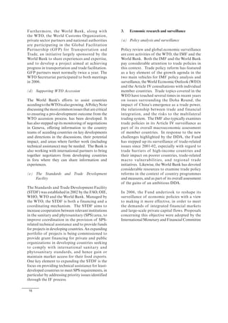 16
Furthermore, the World Bank, along with
the WTO, the World Customs Organization,
private sector partners and national authorities
are participating in the Global Facilitation
Partnership (GFP) for Transportation and
Trade, an initiative largely sponsored by the
World Bank to share experiences and expertise,
and to develop a project aimed at achieving
progress in transportation and trade facilitation.
GFP partners meet normally twice a year. The
WTO Secretariat participated to both meetings
in 2006.
(d) Supporting WTO Accession
The World Bank's efforts to assist countries
accedingtotheWTOisalsogrowing. APolicyNote
discussing the most common issues that are critical
to ensuring a pro-development outcome from the
WTO accession process. has been developed. It
has also stepped up its monitoring of negotiations
in Geneva, offering information to the country
teams of acceding countries on key developments
and directions in the discussions, their potential
impact, and areas where further work (including
technical assistance) may be needed. The Bank is
also working with international partners to bring
together negotiators from developing countries
in fora where they can share information and
experiences.
(e) The Standards and Trade Development
Facility
The Standards and Trade Development Facility
(STDF) was established in 2002 by the FAO, OIE,
WHO, WTO and the World Bank. Managed by
the WTO, the STDF is both a financing and a
coordinating mechanism. The STDF aims to
increase cooperation between relevant institutions
in the sanitary and phytosanitary (SPS) area, to
improve coordination in the provision of SPS-
related technical assistance and to provide funds
for projects in developing countries. An expanding
portfolio of projects is being commissioned to
provide grant financing for private and public
organizations in developing countries seeking
to comply with international sanitary and
phytosanitary standards, and hence gain or
maintain market access for their food exports.
One key element to expanding the STDF is the
focus on providing technical assistance for least-
developed countries to meet SPS requirements, in
particular by addressing priority issues identified
through the IF process.
3. Economic research and surveillance
(a) Policy analysis and surveillance
Policy review and global economic surveillance
are core activities of the WTO, the IMF and the
World Bank. Both the IMF and the World Bank
pay considerable attention to trade policies in
this context. Trade policy reform has featured
as a key element of the growth agenda in the
two main vehicles for IMF policy analysis and
surveillance, the World Economic Outlook (WEO)
and the Article IV consultations with individual
member countries. Trade topics covered in the
WEO have touched several times in recent years
on issues surrounding the Doha Round, the
impact of China's emergence as a trade power,
the relationship between trade and financial
integration, and the risks to the multilateral
trading system. The IMF also typically examines
trade policies in its Article IV surveillance as
part of its overall macroeconomic assessment
of member countries. In response to the new
challenges highlighted by the DDA, the Fund
has stepped up its surveillance of trade-related
issues since 2001-02, especially with regard to
trade barriers of high-income countries and
their impact on poorer countries, trade-related
macro vulnerabilities, and regional trade
initiatives. Likewise, the World Bank has devoted
considerable resources to examine trade policy
reforms in the context of country programmes
and measures, and as part of its overall assessment
of the gains of an ambitious DDA.
In 2006, the Fund undertook to reshape its
surveillance of economic policies with a view
to making it more effective, in order to meet
the demands of integrated financial markets
and large-scale private capital flows. Proposals
concerning this objective were adopted by the
International Monetary and Financial Committee
 