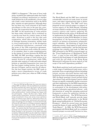 17
(IMFC) in Singapore.32
The issue of how trade
policy would be best addressed under the Fund's
reshaped surveillance mechanism (or whether
trade policies be at all considered), a fortiori what
role could a sister institution such as the WTO
play, remains an open question, although there
has not been very vocal criticism of the Fund's
surveillance in this area in the past few years.
To date, the cooperation between the WTO and
the IMF on the monitoring of trade policies
has been rather informal, and is evaluated on
a case-by-case basis by country teams on both
sides. Attention is paid to the fact that such
cooperation, which takes essentially the form
of dialogue between economists, neither leads
to cross-conditionality nor to the divulgation
of confidential information, consistent with
the terms of the 1996 cooperation agreement.
While each institution works within the context
of its mandate, there is some complementarity
in the timing of reviews between the WTO and
the IMF, the IMF providing a regular but less
comprehensive coverage of trade policies in its
annual Article IV consultations, while TPRs
provide wider analysis of trade and trade-related
policies at specified frequencies (two years for
the four largest trading entities, four years for
the next 16 largest, and six years for all others).
For the four largest entities, the IMF tends to
make a more comprehensive review of trade
policies every other year, when no TPR is being
produced.
32 Since the 2006 Spring Meetings, key steps were taken to
reshape IMF surveillance. The new multilateral consultation
has been launched that allows the Fund to take up issues
of shared concern with several Members, the first being
how to address global imbalances while maintaining
robust global growth. A policy dialogue has begun with
five participants – China, the Euro Area, Japan, Saudi
Arabia and the United States. Article IV consultations are
being streamlined to focus only on key issues and hence
make surveillance more effective. Substantial efforts are
underway to strengthen the operational and analytical
aspect of exchange rate surveillance. A recent internal study
of Article IV staff reports on 30 large economies suggested
that improvements are already visible. To make further
progress, multilateral assessments of equilibrium exchange
rates – the analysis that the Fund does to assess whether
exchange rates are broadly in line with fundamentals – are
being extended to the currencies of the major emerging
economies. Substantial efforts are also underway to improve
the Fund's understanding of financial markets and to
ensure that the analysis of the interplay between real and
financial developments is fully integrated into Article IV
surveillance.
(b) Research
The World Bank and the IMF have conducted
considerable research on trade issues in recent
years, and taken organizational steps to better
coordinate this effort. The IMF staff have
prepared several research papers in support of
various aspects of the Doha Round, including
on issues related to market access for developing-
country exports and reports updating the
Executive Board on the status of the Round and
its implications for the IMF. Research prepared
at the request of either WTO Members or senior
management of the Secretariat has included
analysis on balance-of-payments safeguards;
export subsidies; the financing of losses from
preference erosion; fiscal aspects of tariff reform;
trade policy conditionality; and the link between
exchange rate volatility and trade. In 2006, the
IMF presented to the WTO a research paper on
the “Fiscal Implications of Multilateral Tariff
Cuts”, a topic in line with IMF's traditional
interest in the fiscal impact of trade liberalization
and with the call made at the Hong Kong
Ministerial Conference for more analysis of the
scope of the tariff dependency problem.33
Work Bank analytical work and research covers
a wide range of multilateral trade issues, with a
particular focus on agricultural reform (including
cotton), services, non-tariff barriers and trade
facilitation from a development perspective. In
2005 the Bank launched a book entitled Global
Agricultural Trade and Developing Countries which
focuses on specific commodity market structures
and their implications for the DDA negotiations.
More generally, the Bank is continuing to refine
its assessment of the development and policy
impact of alternative agricultural reforms – with
the intention of using this emerging analytical
framework to press for ambitious reforms in
the Doha negotiations. The WTO Secretariat
and World Bank staff typically provide input
or comments, where appropriate, to the World
Bank annual publications on “Global Economic
Prospects”, which for several years was based
around the theme of trade, and the WTO “World
Trade Report”. In 2006, the WTO Secretariat
participated with World Bank staff on a common
research project on non-tariff barriers in Asia,
33 Lankes, H.P. and al. (2006), Fiscal Implication of
Multilateral Tariff Cuts, IMF Working Paper WP/06/203,
Washington, DC.
 