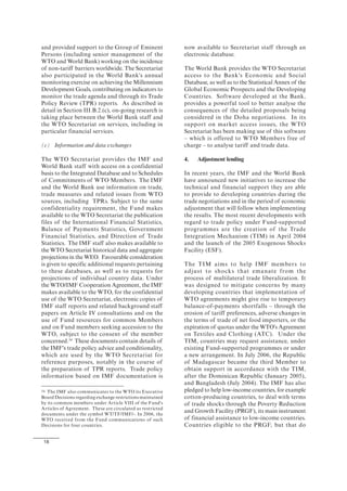 18
and provided support to the Group of Eminent
Persons (including senior management of the
WTO and World Bank) working on the incidence
of non-tariff barriers worldwide. The Secretariat
also participated in the World Bank's annual
monitoring exercise on achieving the Millennium
Development Goals, contributing on indicators to
monitor the trade agenda and through its Trade
Policy Review (TPR) reports. As described in
detail in Section III.B.2.(c), on-going research is
taking place between the World Bank staff and
the WTO Secretariat on services, including in
particular financial services.
(c) Information and data exchanges
The WTO Secretariat provides the IMF and
World Bank staff with access on a confidential
basis to the Integrated Database and to Schedules
of Commitments of WTO Members. The IMF
and the World Bank use information on trade,
trade measures and related issues from WTO
sources, including TPRs. Subject to the same
confidentiality requirement, the Fund makes
available to the WTO Secretariat the publication
files of the International Financial Statistics,
Balance of Payments Statistics, Government
Financial Statistics, and Direction of Trade
Statistics. The IMF staff also makes available to
the WTO Secretariat historical data and aggregate
projections in the WEO. Favourable consideration
is given to specific additional requests pertaining
to these databases, as well as to requests for
projections of individual country data. Under
the WTO/IMF Cooperation Agreement, the IMF
makes available to the WTO, for the confidential
use of the WTO Secretariat, electronic copies of
IMF staff reports and related background staff
papers on Article IV consultations and on the
use of Fund resources for common Members
and on Fund members seeking accession to the
WTO, subject to the consent of the member
concerned.34
These documents contain details of
the IMF's trade policy advice and conditionality,
which are used by the WTO Secretariat for
reference purposes, notably in the course of
the preparation of TPR reports. Trade policy
information based on IMF documentation is
34 The IMF also communicates to the WTO its Executive
Board Decisions regarding exchange restrictions maintained
by its common members under Article VIII of the Fund's
Articles of Agreement. These are circulated as restricted
documents under the symbol WT/TF/IMF/-. In 2006, the
WTO received from the Fund communications of such
Decisions for four countries.
now available to Secretariat staff through an
electronic database.
The World Bank provides the WTO Secretariat
access to the Bank's Economic and Social
Database, as well as to the Statistical Annex of the
Global Economic Prospects and the Developing
Countries. Software developed at the Bank,
provides a powerful tool to better analyse the
consequences of the detailed proposals being
considered in the Doha negotiations. In its
support on market access issues, the WTO
Secretariat has been making use of this software
– which is offered to WTO Members free of
charge – to analyse tariff and trade data.
4. Adjustment lending
In recent years, the IMF and the World Bank
have announced new initiatives to increase the
technical and financial support they are able
to provide to developing countries during the
trade negotiations and in the period of economic
adjustment that will follow when implementing
the results. The most recent developments with
regard to trade policy under Fund-supported
programmes are the creation of the Trade
Integration Mechanism (TIM) in April 2004
and the launch of the 2005 Exogenous Shocks
Facility (ESF).
The TIM aims to help IMF members to
adjust to shocks that emanate from the
process of multilateral trade liberalization. It
was designed to mitigate concerns by many
developing countries that implementation of
WTO agreements might give rise to temporary
balance-of-payments shortfalls – through the
erosion of tariff preferences, adverse changes in
the terms of trade of net food importers, or the
expiration of quotas under the WTO's Agreement
on Textiles and Clothing (ATC). Under the
TIM, countries may request assistance, under
existing Fund-supported programmes or under
a new arrangement. In July 2006, the Republic
of Madagascar became the third Member to
obtain support in accordance with the TIM,
after the Dominican Republic (January 2005),
and Bangladesh (July 2004). The IMF has also
pledged to help low-income countries, for example
cotton-producing countries, to deal with terms
of trade shocks through the Poverty Reduction
and Growth Facility (PRGF), its main instrument
of financial assistance to low-income countries.
Countries eligible to the PRGF, but that do
 