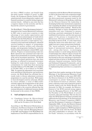 19
not have a PRGF in place, can benefit from
the newly created “window of access” to IMF
Funds, the Exogenous Shocks Facility (ESF),
aimed precisely at providing policy support and
financial assistance to countries facing exogenous,
external shocks – defined as any event that has
a negative impact on the economy and that is
beyond the control of governments.
The World Bank's “Doha Development Initiative”,
launched at the Cancún Ministerial Conference
in 2003, aims to assist poor countries to take
advantage of new market opportunities and
offset any adverse initial impacts of trade reform
resulting from the Doha Round. It encompasses
new resources devoted to trade logistics (e.g.,
transport costs) and trade facilitation, enhanced
sectoral lending in support of programmes
designed to protect workers and vulnerable
groups, and programme lending for countries
implementing development-related DDA trade
reforms. Progress in mainstreaming trade into
Bank operations has continued and trade now
figures more prominently in economic and sector
work and in investment operations. The World
Bank's trade-related operations have also been
growing, as reflected in increased investment
lending for trade-related projects. Lending
commitments for trade have been increasing
from $0.8 billion in FY1998-2000, to $1.4 billion
in FY2001-2003, to $3.9 billion in FY2004-
2006. As regards the adjustment costs associated
with multilateral liberalization and preference
erosion, the World Bank has affirmed that it
stands ready to discuss adjustment assistance
programmes on a case-by-case basis. With respect
to least-developed countries adversely affected
by cotton subsidies, a series of IDA-credits
currently support the reorganization of the cotton
sector in Sub-Saharan Africa, and the Bank
has indicated to the countries affected that the
eventual allocation of additional resources should
be discussed in the context of their PRSPs.
5. Staff and high-level contacts
(a) Consultation between the Director-General
of the WTO, the Managing Director of the
IMF and the President of the World Bank
According to the Ministerial Declaration on
Coherence, the Director-General of the WTO is
invited “to review with the Managing Director
of the IMF and President of the World Bank the
implication of the WTO's responsibilities for its
cooperation with the Bretton-Woods institutions,
as well as the forms that such cooperation might
take (...)”. This statement was reinforced by
the above-mentioned statement made by the
Ministerial Conference in Hong-Kong, conferring
on the Director-General the leadership in
developing further inter-institutional cooperation
and “expanding the debate on international trade
and development policy-making”. Based on this
mandate, dialogue at senior management level
intensifies every year. Coherence is a process
involving a personal commitment by heads of
multilateral institutions, and the inter-personal
aspect of this process is recognized by the
Declaration. Personal commitments were, as
described in Section II.B., of some importance
during the Asian crisis when there was a risk it
might turn into a major protectionist backlash..
The “moral authority” and standing of the
heads of international institutions played a
role – among other factors – in encouraging
decision-makers to avoid taking decisions that
would hamper the collective efforts towards the
resolution of the crisis. Since 2001, the dialogue
has focused on the ways and means to harmonize
related activities in favour of the Round (analysis,
advocacy, financial assistance, Aid-for-Trade
and Enhanced Integrated Framework), and in
particular to provide guidance to respective staff
in implementing these activities in a cooperative
way.
Apart from their regular meetings at the Annual
Meetings of the International Monetary Fund
and of the World Bank, in the years 2003-2005,
the Director-General of the WTO invited his
counterparts to attend “dedicated sessions”
of the General Council on coherence, where
policy coherence issues and cooperation projects
(mainly linked with the Doha Round) were
discussed. In 2006, for example, the Director-
General of the WTO received strong support
from the Managing Director of the IMF and
the President of the World Bank on several
occasions, after joint meetings. This was the case
when the WTO Director-General attended and
addressed the Fall meetings of the International
Monetary and Finance Committee (IMFC)
and the Development Committee in Singapore
(September 2006). In turn, the Director-General
invited Finance and Development ministers to
push for a rapid resumption of WTO negotiations
and pledged to work with the Fund, the Bank
and other stakeholders to advance the “Aid-
for-Trade” initiative, in accordance with the
 