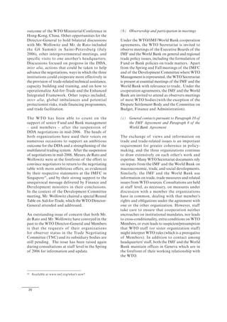 20
outcome of the WTO Ministerial Conference in
Hong-Kong, China. Other opportunities for the
Director-General to hold bilateral discussions
with Mr. Wolfowitz and Mr. de Rato included
the G8 Summit in Saint-Petersburg (July
2006), other intergovernmental meetings, and
specific visits to one another's headquarters.
Discussions focused on progress in the DDA,
inter alia, actions that could be taken to help
advance the negotiations, ways in which the three
institutions could cooperate more effectively in
the provision of trade-related technical assistance,
capacity building and training, and on how to
operationalize Aid-for-Trade and the Enhanced
Integrated Framework. Other topics included,
inter alia, global imbalances and potential
protectionist risks, trade financing programmes,
and trade facilitation.
The WTO has been able to count on the
support of senior Fund and Bank management
– and members – after the suspension of
DDA negotiations in mid-2006. The heads of
both organizations have used their voices on
numerous occasions to support an ambitious
outcome for the DDA and a strengthening of the
multilateral trading system. After the suspension
of negotiations in mid-2006, Messrs. de Rato and
Wolfowitz were at the forefront of the effort to
convince negotiators to return to the negotiating
table with more ambitious offers, as evidenced
by their respective statements at the IMFC in
Singapore35
, and by their strong support to the
unequivocal message delivered by Finance and
Development ministers in their conclusions.
In the context of the Development Committee
meeting, Mr. Wolfowitz chaired a special Round
Table on Aid-for-Trade, which the WTO Director-
General attended and addressed.
An outstanding issue of concern that both Mr.
de Rato and Mr. Wolfowitz have conveyed in the
past to the WTO Director-General and Members
is that the requests of their organizations
for observer status in the Trade Negotiating
Committee (TNC) and its subsidiary bodies are
still pending. The issue has been raised again
during consultations at staff level in the Spring
of 2006 for information and update.
35 Available at www.imf.org/what's new?
(b) Observership and participation in meetings
Under the WTO/IMF/World Bank cooperation
agreements, the WTO Secretariat is invited to
observe meetings of the Executive Boards of the
IMF and the World Bank on general and regional
trade policy issues, including the formulation of
Fund or Bank policies on trade matters. Apart
from the Spring and Fall meetings of the IMFC
and of the Development Committee where WTO
Management is represented, the WTO Secretariat
is present at essential meetings of the IMF and the
World Bank with relevance to trade.. Under the
cooperation agreements, the IMF and the World
Bank are invited to attend as observers meetings
of most WTO bodies (with the exception of the
Dispute Settlement Body and the Committee on
Budget, Finance and Administration).
(c) General contacts pursuant to Paragraph 10 of
the IMF Agreement and Paragraph 8 of the
World Bank Agreement
The exchange of views and information on
trade and trade-related issues is an important
requirement for greater coherence in policy-
making, and the three organizations continue
to draw extensively on each other's work and
expertise. Many WTO Secretariat documents rely
on inputs from the IMF and the World Bank on
macroeconomic, trade, and social developments.
Similarly, the IMF and the World Bank use
information on trade, trade measures and related
issues from WTO sources. Consultations are held
at staff level, as necessary, on measures under
discussion with a member the organizations
have in common, dealing with that member's
rights and obligations under the agreement with
one or the other organization. However, staff
take care to ensure that cooperation neither
encroaches on institutional mandates, nor leads
to cross-conditionality, extra conditions on WTO
Members, or even leads to suspicion/presumption
that WTO staff (or sister organization staff)
might interpret WTO rules (which is a prerogative
of Members). In addition to contact among
headquarters' staff, both the IMF and the World
Bank maintain offices in Geneva which are in
the forefront of their working relationship with
the WTO.
 