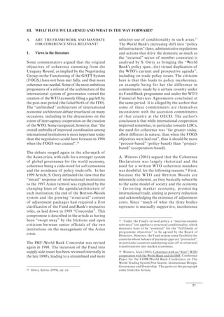 21
A. ARE THE FRAMEWORK AND MANDATE
FOR COHERENCE STILL RELEVANT?
1. Views in the literature
Some commentators argued that the original
objectives of coherence stemming from the
Uruguay Round, as implied by the Negotiating
Group on the Functioning of the GATT System
(FOGS,) have not been met fully, and that more
coherence was needed. Some of the most ambitious
proponents of a reform of the architecture of the
international system of governance viewed the
creation of the WTO as merely filling a gap left by
the post-war period (the failed birth of the ITO).
The “unfinished” architecture of international
economic architecture debate resurfaced on many
occasions, including in the discussions on the
extent of inter-agency cooperation on the creation
of the WTO. Some recognized, however, that “the
overall umbrella of improved coordination among
international institutions is more important today
than the negotiators could have foreseen in 1986
when the FOGS was created”.36
The debate surged again in the aftermath of
the Asian crisis, with calls for a stronger system
of global governance for the world economy,
coherence being a code-word for soft consensus
and the avoidance of policy trade-offs. In her
1999 Article, S. Ostry defended the view that the
“mixed” response of international institutions
to the 1997 Asian turmoil was explained by the
changing lines of the agenda/architecture of
each institution; the end of the Bretton-Woods
system and the growing “structural” content
of adjustment packages had required a first
clarification of the Fund and Bank's respective
roles, as laid down in 1989 “Concordat”. This
compromise is described in the article as having
been “swept away” by the frictions and open
criticism between senior officials of the two
institutions on the management of the Asian
crisis.
The IMF-World Bank Concordat was revised
again in 1998. The incursion of the Fund into
supply-side issues has been reviewed internally in
the late 1990's, leading to a streamlined and more
36 Ostry, Sylvia (1999), op. cit.
selective use of conditionality in such areas.37
The World Bank's increasing shift into “policy
infrastructures” (laws, administrative regulations
and actions that drive the domestic as much as
the “external” sector of member countries) is
analysed by S. Ostry as bringing the “World
Bank's policy span...(in) virtual duplication of
the WTO's current and prospective agenda”,
including on trade policy issues. The criticism
here is that this leads to policy incoherence,
an example being for her the difference in
commitments made by a certain country under
its Fund/Bank programme and under the WTO
Financial Services Agreements concluded at
the same period. It is alleged by the author that
some of these commitments are themselves
inconsistent with the accession commitments
of that country at the OECD. The author's
conclusion is that while international cooperation
improved somewhat, in particular towards LDCs,
the need for coherence was “far greater today,
albeit different in nature, than when the FOGS
objectives were laid out”, thus it should be more
“process-based” (policy-based) than “project-
based” (cooperation-based).
A. Winters (2001) argued that the Coherence
Declaration was largely rhetorical and the
need for a written WTO coherence mandate
was doubtful, for the following reasons.38
First,
because the WTO and Bretton Woods are
inherently coherent, as they basically subscribe
to the same model of society and the economy
– favouring market economy, promoting
international trade, aiming at poverty reduction
and acknowledging the existence of adjustment
costs. Since “much of what the three bodies
represent is mutually supportive, incoherence
37 Under the Fund's revised policy a “macroeconomic
relevancy” test applies to structural conditionality, which
measures have to be “essential” for the “fulfilment of
programme objectives” to be agreed by the Board of
Directors. However, the Fund retains some flexibility for
countries whose balance of payments gaps are “protracted”,
in particular countries undergoing take-off or structural
transformation into market economies.
38 Winters, Alan (2001), Coherence with no “here”: WTO
cooperation with the World Bank and the IMF, Conference
Paper for the CEPR/World Bank Conference on The
World Trading System Post Seattle: Institutional Design,
Governance and Ownership. The quotes in this paragraph
come from this Article.
III. WHAT HAVE WE LEARNED AND WHAT IS THE WAY FORWARD?
 