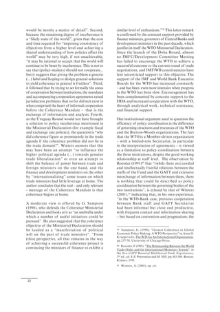 22
would be mostly a matter of detail”. Second,
because the remaining degree of incoherence is
a “likely state of the world”, given that the cost
and time required for “imposing consistency of
objectives from a higher level and achieving a
shared understanding of how policies affect the
world” may be very high, if not unachievable,
“it may be rational to accept that the world will
continue to be beset by incoherence. This is not to
say that (policy-makers) should not cooperate...
but it suggests that giving the problem a generic
(...) label and hoping to design general solutions
to yield coherence in general is fruitless”. Third,
it followed that by trying to set formally the areas
of cooperation between institutions, the mandates
and accompanying cooperation agreements raised
jurisdiction problems that so far did not exist in
what comprised the heart of informal cooperation
before the Coherence Mandate - that is the
exchange of information and analysis. Fourth,
as the Uruguay Round would not have brought
a solution to policy incoherence mentioned in
the Ministerial Declaration (for example fiscal
and exchange rate policies), the question is “why
did coherence figure so prominently in the trade
agenda if the coherence problem did not lie in
the trade domain?”. Winters answers that this
may have been an attempt “to influence the
higher political agenda (...) towards genuine
trade liberalization” or even an attempt to
shift the balance of power between trade and
foreign ministers on the one hand, and the
finance and development ministers on the other
by “internationalizing” some issues on which
trade ministers had little leverage at home. The
author concludes that the real – and only relevant
- message of the Coherence Mandate is that
coherence begins at home.
A moderate view is offered by G. Sampson
(1998), who defends the Coherence Ministerial
Declaration and looks at it as “an umbrella under
which a number of useful initiatives could be
pursued”. He also suggested that the coherence
objective of the Ministerial Declaration should
be lauded as a “manifestation of political
will on the part of trade ministers”. “From
(this) perspective, all that remains in the way
of achieving a successful coherence project is
convincing the ministers of finance to exhibit a
similar level of enthusiasm.”39
This latter remark
is confirmed by the constant support provided by
finance ministers, governors of Central Banks and
development ministers in the past decade, which
justifies in itself the WTO Ministerial Declaration.
Since the launch of the Doha Round, almost
no IMFC/Development Committee Meeting
has failed to encourage the WTO to achieve a
successful outcome to the current round of trade
negotiations, and IMF/WB constituencies have
lent unrestricted support to this objective. The
support of the IMF and World Bank Executive
Boards for the WTO has increased constantly
– and has been even more intensive when progress
in the WTO has been slow. Encouragement has
been complemented by concrete support to the
DDA and increased cooperation with the WTO,
through analytical work, technical assistance,
and financial support.
One institutional argument used to question the
efficiency of policy coordination is the difference
of governing structures and resources of the WTO
and the Bretton-Woods organizations. The fact
that the WTO is a Member-driven organization
– with a limited-role Secretariat, in particular
in the interpretation of agreements – is viewed
as a limitation to policy coordination between
the three institutions, despite the good working
relationship at staff level. The observation by
Roessler (1991)40
that “(while there are) cordial
and intellectually fruitful relations between the
staffs of the Fund and the GATT and extensive
interchange of information between them, there
is nothing that could be described as policy
coordination between the governing bodies of the
two institutions”, is echoed by that of Winters
(2001),41
indicating that, in his own experience,
“in the WTO-Bank case, previous cooperation
between Bank staff and GATT Secretariat
had been informal but close and productive,
with frequent contact and information sharing
– but based on convention and pragmatism; the
39 Sampson, G. (1998), “Greater Coherence in Global
Economic Policy Making: A WTO Perspective” in Anne O.
Krueger (ed.), The WTO as An International Organization,
pp.257-70, University of Chicago Press.
40 Roessler, F (1991). “The Relationship Between the World
Trade Order and the International Monetary System”, in
the New GATT Round of Multilateral Trade Negotiations,
2nd
ed., ed. E-U Petersman and M. Hilf, pp.363-386. Boston:
Kluwer, 1991.
41 Winters, A. (2001), op. cit.
 