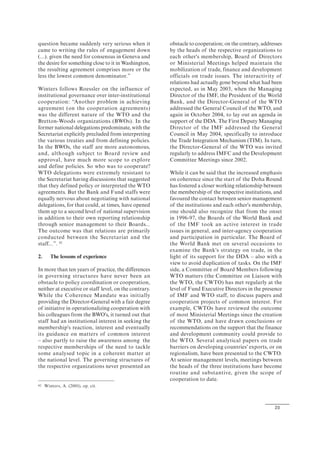 23
question became suddenly very serious when it
came to writing the rules of engagement down
(...). given the need for consensus in Geneva and
the desire for something close to it in Washington,
the resulting agreement comprises more or the
less the lowest common denominator.”
Winters follows Roessler on the influence of
institutional governance over inter-institutional
cooperation: “Another problem in achieving
agreement (on the cooperation agreements)
was the different nature of the WTO and the
Bretton-Woods organizations (BWOs). In the
former national delegations predominate, with the
Secretariat explicitly precluded from interpreting
the various treaties and from defining policies.
In the BWOs, the staff are more autonomous,
and, although subject to Board review and
approval, have much more scope to explore
and define policies. So who was to cooperate?
WTO delegations were extremely resistant to
the Secretariat having discussions that suggested
that they defined policy or interpreted the WTO
agreements. But the Bank and Fund staffs were
equally nervous about negotiating with national
delegations, for that could, at times, have opened
them up to a second level of national supervision
in addition to their own reporting relationship
through senior management to their Boards...
The outcome was that relations are primarily
conducted between the Secretariat and the
staff...”. 42
2. The lessons of experience
In more than ten years of practice, the differences
in governing structures have never been an
obstacle to policy coordination or cooperation,
neither at executive or staff level, on the contrary.
While the Coherence Mandate was initially
providing the Director-General with a fair degree
of initiative in operationalizing cooperation with
his colleagues from the BWO's, it turned out that
staff had an institutional interest in seeking the
membership's reaction, interest and eventually
its guidance on matters of common interest
– also partly to raise the awareness among the
respective memberships of the need to tackle
some analysed topic in a coherent matter at
the national level. The governing structures of
the respective organizations never presented an
42 Winters, A. (2001), op. cit.
obstacle to cooperation; on the contrary, addresses
by the heads of the respective organizations to
each other's membership, Board of Directors
or Ministerial Meetings helped maintain the
mobilization of trade, finance and development
officials on trade issues. The interactivity of
relations had actually gone beyond what had been
expected, as in May 2003, when the Managing
Director of the IMF, the President of the World
Bank, and the Director-General of the WTO
addressed the General Council of the WTO, and
again in October 2004, to lay out an agenda in
support of the DDA. The First Deputy Managing
Director of the IMF addressed the General
Council in May 2004, specifically to introduce
the Trade Integration Mechanism (TIM). In turn,
the Director-General of the WTO was invited
regularly to address IMFC and the Development
Committee Meetings since 2002.
While it can be said that the increased emphasis
on coherence since the start of the Doha Round
has fostered a closer working relationship between
the membership of the respective institutions, and
favoured the contact between senior management
of the institutions and each other's membership,
one should also recognize that from the onset
in 1996-97, the Boards of the World Bank and
of the IMF took an active interest in trade
issues in general, and inter-agency cooperation
and participation in particular. The Board of
the World Bank met on several occasions to
examine the Bank's strategy on trade, in the
light of its support for the DDA – also with a
view to avoid duplication of tasks. On the IMF
side, a Committee of Board Members following
WTO matters (the Committee on Liaison with
the WTO, the CWTO) has met regularly at the
level of Fund Executive Directors in the presence
of IMF and WTO staff, to discuss papers and
cooperation projects of common interest. For
example, CWTOs have reviewed the outcome
of most Ministerial Meetings since the creation
of the WTO, and have drawn conclusions or
recommendations on the support that the finance
and development community could provide to
the WTO. Several analytical papers on trade
barriers on developing countries' exports, or on
regionalism, have been presented to the CWTO.
At senior management levels, meetings between
the heads of the three institutions have become
routine and substantive, given the scope of
cooperation to date.
 