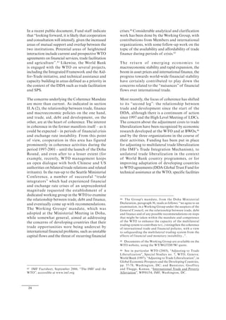 24
In a recent public document, Fund staff indicate
that “looking forward, it is likely that cooperation
and consultation will intensify, given the increased
areas of mutual support and overlap between the
two institutions. Potential areas of heightened
interaction include current and prospective WTO
agreements on financial services, trade facilitation
and agriculture”.43
Likewise, the World Bank
is engaged with the WTO on several projects,
including the Integrated Framework and the Aid-
for-Trade initiative, and technical assistance and
capacity building in areas defined as a priority in
the context of the DDA such as trade facilitation
and SPS.
The concerns underlying the Coherence Mandate
are more than current. As indicated in section
II.A (2), the relationship between trade, finance
and macroeconomic policies on the one hand,
and trade, aid, debt and development, on the
other, are at the heart of coherence. The interest
in coherence in the former manifests itself – as it
could be expected – in periods of financial crisis
and exchange rate instability. From this point
of view, cooperation in this area has figured
prominently in coherence activities during the
period 1997-2001 – until the launch of the Doha
Round, and even after to a lesser extent (for
example, recently, WTO management keeps
an open dialogue with both Chinese and US
authorities on bilateral trade relations and related
irritants). In the run-up to the Seattle Ministerial
Conference, a number of successful “trade
integrators” which had experienced financial
and exchange rate crises of an unprecedented
magnitude requested the establishment of a
dedicated working group in the WTO to examine
the relationship between trade, debt and finance,
and eventually come up with recommendations.
The Working Groups' mandate, which was
adopted at the Ministerial Meeting in Doha,
while somewhat general, aimed at addressing
the concerns of developing countries that their
trade opportunities were being undercut by
international financial problems, such as unstable
capital flows and the threat of recurring financial
43 IMF Factsheet, September 2006, “The IMF and the
WTO”, accessible at www.imf.org.
crises.44
Considerable analytical and clarification
work has been done by the Working Group, with
contributions from Members and international
organizations, with some follow-up work on the
topic of the availability and affordability of trade
finance during periods of crisis.45
The return of emerging economies to
macroeconomic stability and rapid expansion, the
boom in asset prices and international finance, the
progress towards world-wide financial stability
have certainly contributed to play down the
concerns related to the “nuisances” of financial
flows over international trade.
Most recently, the focus of coherence has shifted
to its “second leg”: the relationship between
trade and development since the start of the
DDA, although there is a continuum of action
since 1997 and the High Level Meeting of LDCs.
The concern about the adjustment costs to trade
liberalization have been recognized by economic
research developed at the WTO and at BWOs,46
and by the three organizations in the course of
their activities. Funding has been put in place
for adjusting to multilateral trade liberalization
(the IMF's Trade Integration Mechanism), to
unilateral trade liberalization in the context
of World Bank country programmes, or for
improving adaptation of developing countries
to WTO agreements (DDA Global Trust Fund for
technical assistance at the WTO, specific facilities
44 The Group's mandate, from the Doha Ministerial
Declaration, paragraph 36, reads as follows: “we agree to an
examination, in a Working Group under the auspices of the
General Council, on the relationship between trade, debt
and finance and of any possible recommendations on steps
that might be taken within the mandate and competence
of the WTO to enhance the capacity of the multilateral
trading system to contribute to (...) strengthen the coherence
of international trade and financial policies, with a view
to safeguarding the multilateral trading system from the
effects of financial and monetary instability...”.
45 Documents of the Working Group are available on the
WTO website, using the WT/WGTDF/W/ quote.
46 See in particular WTO (2003), “Adjusting to Trade
Liberalization”, Special Studies no. 7, WTO, Geneva;
World Bank (1997), “Adjusting to Trade Liberalization”, in
Global Economic Prospects and the Developing Countries,
pp. 57-78, Washington, DC; and Bannister, Geoffrey
and Thugge, Kamau, “International Trade and Poverty
Alleviation”, WP/01/54, IMF, Washington, DC.
 