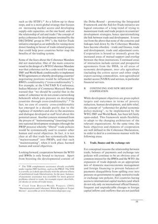 25
such as the STDF).47
As a follow-up to these
steps, and to a more global strategy that focuses
on increasing market access and developing
supply-side capacities, on the one hand, and on
the relationship of aid and trade (“the concept of
policy coherence for development invented by the
OECD/DAC group in 1991”), the Aid-for-Trade
initiative emerged as an umbrella for raising more
donor funding in favour of trade-related projects
that could help poor countries better reap the
benefits of the trading system.
Some of the fears about the Coherence Mandate
did not materialize. One of the main concerns
raised in the design of a WTO Coherence Mandate
was that coherence not be a code word for using
IMF and World Bank conditionality to implement
WTO agreements or whereby developing countries'
negotiating positions would be influenced by
BWO's conditionality (“cross-conditionality”).
For example, at the UNCTAD X Conference,
Indian Minister of Commerce Murasoli Muran
warned that “we should be careful that in the
name of coherence we do not create a networking
behemoth which puts pressure on developing
countries through cross-conditionality”.48
In
fact, no case of country cross-conditionality
has emerged in a decade partly due to the
vigilance of members and also to the awareness
and dialogue developed at staff level about this
potential caveat. Another concern stemmed from
the process of “mainstreaming” (inserting) trade
into national development strategies (through the
PRSP process) whereby “liberal” trade policies
would be systematically used to counter other
human and social objectives. In fact, it is not
clear at all that trade has systematically been
“mainstreamed” into PRSPs, and that such
“mainstreaming”, when it took place, harmed
human and social objectives.
Looking forward, cooperation between the WTO
and BWOs is only bound to increase. Apart
from boosting the developmental content of
47 The TIM complements assistance already available
under regular IMF facilities, such as the PRGF. The TIM
is a novelty as it deals specifically with the adverse effects
of multilateral trade liberalization. In the past, balance-
of-payments assistance was available for more general
problems related to trade, for example export shortfalls,
oil shocks or terms-of-trade losses.
48 Cite d from Bretton-Woods Proje cts (20 03)
“Harmonization and Coherence: White Knights or Trojan
Horses”, accessible at www.brettonwoodsproject.org .
the Doha Round – promoting the Integrated
Framework and the Aid-for-Trade initiative are
logical outcomes of a long trend of trying to
mainstream trade and trade projects in countries'
development strategies, hence operationalizing
the link between trade and development. It turns
out from the above that none of the concerns and
linkages laid down by the Coherence Mandate
have become obsolete – trade and finance, trade
and development, trade and adjustment costs.
Cooperation is bound to intensify given the
increased areas of mutual support and overlap
between the three institutions. Continued areas
of interaction include current and prospective
agreements from the DDA, in all areas of
economic development, inter alia agriculture
(including the cotton sector and other single
export-earning commodities, non-agricultural
market access (NAMA) and services, in particular
financial services.
B. CONTINUING AND NEW AREAS OF
COOPERATION
While development objectives are given explicit
targets and outcomes in terms of poverty
reduction, human development, and debt relief,
the concept of “coherence for global economic
policy-making”, to be implemented by the
WTO, IMF and World Bank, has been left fairly
open-ended. This framework needs flexibility
to adapt to the changing architecture of the
relevant organizations. At the same time, the
basic objectives and elements of cooperation
are well defined in the Coherence Declaration,
in order to deal in a continuous manner with the
following areas.
1. Trade, finance and the exchange rate
For conceptual reasons the relationship between
trade, balance of payments and exchange rate
policies will continue to be an obvious area of
common interest for the BWOs and the WTO: the
expansion of trade depends on an appropriate
mix of domestic macroeconomic management
and foreign financing to prevent balance-of-
payments disequilibria from spilling over into
pressure on governments to apply restrictive trade
or exchange rate policies. For countries having
access to international capital markets (and which
do not rely only on international official finance),
frequent and unpredictable changes in foreign
capital inflows and outflows that are not justified
 