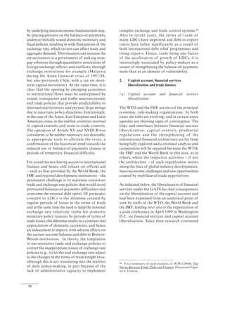 26
by underlying macroeconomic fundamentals may,
by placing pressure on the balance-of-payments,
undercut initially sound domestic monetary and
fiscal policies, resulting in wide fluctuations of the
exchange rate, which in turn can affect trade and
aggregate demand. This situation can increase the
attractiveness to a government of seeking stop-
gap solutions through quantitative restrictions of
foreign exchange inflows and outflows, through
exchange restrictions for example (Malaysia
during the Asian financial crisis of 1997-98,
but also previously Chile, with a tax on short-
term capital movement). At the same time, it is
clear that the opening by emerging economies
to international flows must be underpinned by
sound, transparent and stable macroeconomic
and trade policies that provide predictability to
international investors and prevent large swings
due to uncertain policy directions. Interestingly,
in the case of the Asian, East European and Latin
American crises, in the end few countries resorted
to capital controls and none to trade controls.
The operation of Article XV and XVIII.B was
considered to be neither necessary nor desirable,
as appropriate tools to alleviate the crisis, a
confirmation of the historical trend towards the
reduced use of balance-of-payments clauses in
periods of temporary financial difficulty.
For countries not having access to international
finance and hence still reliant on official aid
– such as that provided by the World Bank, the
IMF and regional development institutions – the
permanent challenge is to maintain consistent
trade and exchange rate policies that would avoid
protracted balance-of-payments difficulties and
overcome the external debt spiral. Of particular
concern to LDCs is the dilemma created by
regular periods of losses in the terms of trade
and at the same time the need to keep the nominal
exchange rate relatively stable for domestic
monetary policy reasons. In periods of terms of
trade losses, this dilemma results in a constant real
appreciation of domestic currencies, and hence
an inducement to import, with adverse effects on
the current account balance and debt to Bretton-
Woods institutions. In theory, the temptation
to use restrictive trade and exchange policies to
correct the inappropriate stance of exchange rate
policies (e.g., to let the real exchange rate adjust
to the changes in the terms of trade) might exist,
although this is not translating into the realities
of daily policy-making, in part because of the
lack of administrative capacity to implement
complex exchange and trade control systems.49
Also in recent years, the terms of trade of
many LDCs have improved and debt-to-export
ratios have fallen significantly as a result of
both international debt relief programmes and
rising exports. Hence, trade being one factor
of the acceleration of growth of LDCs, it is
increasingly associated by policy-makers as a
source of strengthening the balance-of-payments
more than as an element of vulnerability.
2. Capital account, financial services
liberalization and trade finance
(a) Capital account and financial services
liberalization
The WTO and the IMF are two of the principal
economic, rule-making organizations. In both
cases the rules are evolving, and in certain areas
agendas are showing signs of convergence. The
links and interfaces between financial services
liberalization, capital controls, prudential
regulations and the strengthening of the
international financial architecture are far from
being fully explored and continued analysis and
cooperation will be required between the WTO,
the IMF and the World Bank in this area, as in
others, where the respective activities – if not
the architecture – of each organization moves
along the lines of global industry developments,
macroeconomic challenges and new opportunities
created by multilateral trade negotiations.
As indicated below, the liberalization of financial
services under the GATS has had consequences
on the liberalization of the capital account and
had been examined from an analytical point of
view by staffs of the WTO, the World Bank and
the IMF, leading inter alia to the organization of
a joint conference in April 1999 in Washington
D.C. on financial services and capital account
liberalization. Since then research continued
49 For a summary of such analysis, cf. WTO (2004), The
Nexus Between Trade, Debt and Finance, Discussion Paper
no.6, Geneva.
 