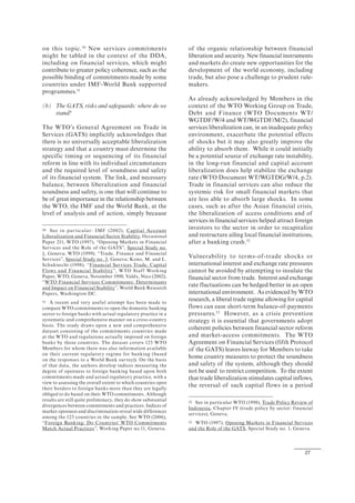 27
on this topic.50
New services commitments
might be tabled in the context of the DDA,
including on financial services, which might
contribute to greater policy coherence, such as the
possible binding of commitments made by some
countries under IMF-World Bank supported
programmes.51
(b) The GATS, risks and safeguards: where do we
stand?
The WTO’s General Agreement on Trade in
Services (GATS) implicitly acknowledges that
there is no universally acceptable liberalization
strategy and that a country must determine the
specific timing or sequencing of its financial
reform in line with its individual circumstances
and the required level of soundness and safety
of its financial system. The link, and necessary
balance, between liberalization and financial
soundness and safety, is one that will continue to
be of great importance in the relationship between
the WTO, the IMF and the World Bank, at the
level of analysis and of action, simply because
50 See in particular: IMF (2002), Capital Account
Liberalization and Financial Sector Stability, Occasional
Paper 211; WTO (1997), “Opening Markets in Financial
Services and the Role of the GATS”, Special Study no.
1, Geneva; WTO (1999), “Trade, Finance and Financial
Services”, Special Study no. 3, Geneva; Kono, M. and L.
Schuknecht (1998), “Financial Services Trade, Capital
Flows and Financial Stability”, WTO Staff Working
Paper, WTO, Geneva, November 1998; Valdx, Nico (2002),
“WTO Financial Services Commitments: Determinants
and Impact on Financial Stability”, World Bank Research
Papers, Washington DC.
51 A recent and very useful attempt has been made to
compare WTO commitments to open the domestic banking
sector to foreign banks with actual regulatory practice in a
systematic and comprehensive manner on a cross-country
basis. The study draws upon a new and comprehensive
dataset consisting of the commitments countries made
at the WTO and regulations actually imposed on foreign
banks by those countries. The dataset covers 123 WTO
Members for whom there was also information available
on their current regulatory regime for banking (based
on the responses to a World Bank survey)). On the basis
of that data, the authors develop indices measuring the
degree of openness to foreign banking based upon both
commitments made and actual regulatory practice, with a
view to assessing the overall extent to which countries open
their borders to foreign banks more than they are legally
obliged to do based on their WTO commitments. Although
results are still quite preliminary, they do show substantial
divergences between commitments and practices. Indices of
market openness and discrimination reveal wide differences
among the 123 countries in the sample. See WTO (2006),
“Foreign Banking: Do Countries' WTO Commitments
Match Actual Practices”, Working Paper no.11, Geneva.
of the organic relationship between financial
liberation and security. New financial instruments
and markets do create new opportunities for the
development of the world economy, including
trade, but also pose a challenge to prudent rule-
makers.
As already acknowledged by Members in the
context of the WTO Working Group on Trade,
Debt and Finance (WTO Documents WT/
WGTDF/W/4 and WT/WGTDF/M/2), financial
services liberalization can, in an inadequate policy
environment, exacerbate the potential effects
of shocks but it may also greatly improve the
ability to absorb them. While it could initially
be a potential source of exchange rate instability,
in the long-run financial and capital account
liberalization does help stabilize the exchange
rate (WTO Document WT/WGTDG/W/4, p.2).
Trade in financial services can also reduce the
systemic risk for small financial markets that
are less able to absorb large shocks. In some
cases, such as after the Asian financial crisis,
the liberalization of access conditions and of
services in financial services helped attract foreign
investors to the sector in order to recapitalize
and restructure ailing local financial institutions,
after a banking crash.52
Vulnerability to terms-of-trade shocks or
international interest and exchange rate pressures
cannot be avoided by attempting to insulate the
financial sector from trade. Interest and exchange
rate fluctuations can be hedged better in an open
international environment. As evidenced by WTO
research, a liberal trade regime allowing for capital
flows can ease short-term balance-of-payments
pressures.53
However, as a crisis prevention
strategy it is essential that governments adopt
coherent policies between financial sector reform
and market-access commitments. The WTO
Agreement on Financial Services (fifth Protocol
of the GATS) leaves leeway for Members to take
home country measures to protect the soundness
and safety of the system, although they should
not be used to restrict competition. To the extent
that trade liberalization stimulates capital inflows,
the reversal of such capital flows in a period
52 See in particular WTO (1998), Trade Policy Review of
Indonesia, Chapter IV (trade policy by sector: financial
services), Geneva.
53 WTO (1997), Opening Markets in Financial Services
and the Role of the GATS, Special Study no. 1, Geneva.
 