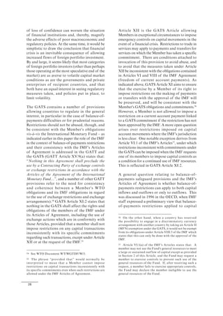 28
of loss of confidence can worsen the situation
of financial institutions and, thereby, magnify
the adverse effects of poor macroeconomic and
regulatory policies. At the same time, it would be
simplistic to draw the conclusion that financial
crisis is an inevitable consequence of allowing
increased flows of foreign portfolio investment.
By and large, it seems likely that most categories
of foreign portfolio investors (other than perhaps
those operating at the most speculative end of the
market) are as averse to volatile capital market
conditions as are the governments and private
enterprises of recipient countries, and that
both have an equal interest in seeing regulatory
measures taken, and policies put in place, to
limit volatility.
The GATS contains a number of provisions
allowing countries to regulate in the general
interest, in particular in the case of balance-of-
payments difficulties or for prudential reasons.
Restrictions should not be abused, though, and
be consistent with the Member's obligations
vis-à-vis the International Monetary Fund – as
indicated earlier in this paper the role of the IMF
in the context of balance-of-payments restrictions
and their consistency with the IMF's Articles
of Agreement is addressed in the GATT and
the GATS (GATT Article XV:9(a) states that:
“Nothing in this Agreement shall preclude the
use by a Contracting Party of exchange controls
or exchange restrictions in accordance with the
Articles of the Agreement of the International
Monetary Fund…”, and a number of other GATT
provisions refer to the need for consistency
and coherence between a Member's WTO
obligations and its IMF obligations in regard
to the use of exchange restrictions and exchange
arrangements).54
GATS Article XI:2 states that
nothing in the GATS shall affect the rights and
obligations of the members of the IMF under
its Articles of Agreement, including the use of
exchange actions which are in conformity with
those Articles, provided that a member shall not
impose restrictions on any capital transactions
inconsistently with its specific commitments
regarding such transactions, except under Article
XII or at the request of the IMF.55
54 See WTO Document WT/WGTDF/W/3.
55 The phrase “provided that” would normally be
interpreted to mean that a Member cannot impose
restrictions on capital transactions inconsistently with
its specific commitments even when such restrictions are
allowed under the IMF Articles of Agreement.
Article XII is the GATS Article allowing
Members in exceptional circumstances to impose
emergency controls on capital movements in the
event of a financial crisis. Restrictions to trade in
services may apply to payments and transfers for
services on which the Member has taken a specific
commitment. There are conditions attached to
invocation of this provision to avoid abuse, and
to avoid that the measures taken under Article
XII be inconsistent with the obligations contained
in Articles VI and VIII of the IMF Agreement
(freedom of current account payments). As
indicated above, GATS Article XI aims to ensure
that the exercise by a Member of its right to
impose restrictions on the making of payments
or transfers with the approval of the IMF will
be preserved, and will be consistent with the
Member's GATS obligations and commitments.56
However, a Member is not allowed to impose a
restriction on a current account payment linked
to a GATS commitment if the restriction has not
been approved by the IMF. A more open question
arises over restrictions imposed on capital
account movements where the IMF's jurisdiction
is less clear. One notable exception derives from
Article VI:1 of the IMF's Articles57
, under which
restrictions inconsistent with commitments under
the GATS can be imposed when the IMF requests
one of its members to impose capital controls as
a condition for a continued use of IMF resources.
This is reflected in GATS Article XI:2.
A general question relating to balance-of-
payments safeguard provisions and the IMF's
Articles of Agreement is whether balance-of-
payments restrictions can apply to both capital
inflows and outflows or only to outflows. This
was discussed in 1996 in the OECD, when IMF
staff expressed a preliminary view that balance-
of-payments restrictions applied to capital
56 On the other hand, when a country has reserved
the possibility to engage in a discriminatory currency
arrangement with another country by taking an Article II
(MFN) exemption under the GATS, it would not be exempt
from its obligations under Article VIII:3 of the IMF which
states that this can only be done with the approval of the
IMF.
57 Article VI:1(a) of the IMF's Articles states that: A
member may not use the Fund's general resources to meet
a large or sustained outflow of capital except as provided
in Section 2 of this Article, and the Fund may request a
member to exercise controls to prevent such use of the
general resources of the Fund. If, after receiving such a
request, a member fails to exercise appropriate controls,
the Fund may declare the member ineligible to use the
general resources of the Fund.
 