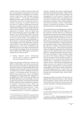 29
outflows but not to inflows, based on their view
that serious balance-of-payments and external
financial difficulties or the depletion of monetary
reserves could occur only through excessive
capital outflows.58
At the time, some OECD
delegations did not agree with this interpretation,
stating that there was no apparent reason to
exclude restrictions on capital inflows from
the scope of a balance-of-payments provision,
taking as examples situations where excessive
capital inflows tended to be associated with large
current account deficits, which could justify the
imposition of controls. Later, in a letter from
the Acting General Counsel of the IMF to the
Director of the WTO Legal Affairs Division
(31 July 1997), the Fund asked for confirmation
of the view that the terms “serious balance-of-
payments and external financial difficulties or
threat thereof” contained in GATS Article XII
were intended also to cover difficulties caused by
capital inflows. In the absence of authoritative
interpretation of this issue by Members, the
WTO Secretariat was not able to respond and the
issue was left outstanding. So far, no restrictions
under GATS Article XII (balance-of-payments
safeguard) have been invoked.
(c) Further financial services liberalization
and the need to continue to strengthen the
international financial architecture
Under the financial architecture exercise, the
IMF, the World Bank and other international
financial institutions aimed at reducing the gap
between the fast pace of financial liberalization by
emerging market economies and the slower pace
of financial sector reform. Building institutional
capacity in emerging market economies to
improve bank supervision, and to strengthen
the banking sector, have been major objectives of
the BWO's since 1999. To this aim, the IMF and
the World Bank devoted considerable resources
to the Financial Sector Assessment Programme
(FSAP), which provides comprehensive analysis
of members’ financial sectors, which can
contribute to assessing their readiness to benefit
from liberalizing their financial sectors. Under
this voluntary programme, experts assess, on
a confidential basis, a country’s compliance
58 This interpretation was expressed in a note by the Fund
staff entitled “The Relationship between the Multilateral
Agreement on Investment and the International Monetary
Fund” (DAFFE/MAI/RD(96)35, 2 September 1996).
with key standards and codes to help identify
problems and programme design.59
Major efforts
have been made to improve the knowledge and
management of each country's foreign asset
and liability positions, what is an adequate level
of reserves, and how best to disclose adequate
information to markets. Early warning indicators
have been developed as well as vulnerability
analysis to measure the incidence of possible
financial shocks to individual economies.
Any future financial service liberalization, whether
autonomous or under the GATS, might have to
be consistent with the objective of making the
financial service industry more resilient to external
shocks and improving the capacity of authorities
to take adequate backstop measures in case of
crises. To this extent, financial services trade
liberalization and capital account liberalization
are two closely-linked issues. Properly balanced
and sequenced capital account liberalization is
the only way to achieve maximum protection
from financial crisis. Some general principles
which are helpful in sequencing and coordinating
capital account liberalization with structural
policies to strengthen domestic financial systems
have been developed.60
These include taking
account of the initial condition of financial
and non-financial entities and their capacity to
manage the risks associated with international
capital flows; assessing the effectiveness of
capital controls; identifying and implementing
urgent measures in connection with reforms
which require a long lead time; and ensuring the
sustainability of the reforms and the transparency
of the liberalization process. In most cases, it is
desirable to liberalize long-term flows, especially
foreign direct investment flows, before short-
term flows.
Emerging market economies will need time to
upgrade their financial systems, so they should
be encouraged to adopt interim measures that
will insulate their financial systems from the
intrinsic volatility of international capital flows.61
59 For a description, see WTO Document
WT/WGTDF/W/2.
60 IMF (2002), Capital Account Liberalization and
Financial Sector Stability, Occasional Paper 211,
Washington, DC.
61 Kenen, P. (2001), The International Financial
Architecture: What's new? What's Missing?, Institute for
International Economics, Washington DC, p.93.
 