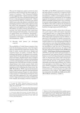 30
The case for temporary capital controls in crisis
prevention and resolution has been made by a
variety of analysts.62
The Financial Stability
Forum suggested that “capital controls could be
considered if they have a prudential element and
fit into a risk management framework”. Others
have posited the need for “Chilean-type capital
inflow taxes as the only effective solution for most
developing countries with an open capital account
but where risk management is inadequate and
supervision and regulation less than effective”.63
The debate on capital controls should take into
account the lesson learned from experience
with international trade policy. If certain types
of capital flows are considered “hazardous”,
tariff-like protection is more desirable than
quantitative restrictions or prohibitions (Kono
and Schuknecht, 1999).
(d) Boosting trade finance for developing
countries
The availability of trade finance remains a key
topic for developing countries, since the largest
share of international trade flows involve some
kind of credit, mostly short-term. Simple and
stand-by letters of credits, overdraft, bills of
exchange and bankers' acceptances are routinely
used in North-North trade. However, international
and local banks adopted much more stringent
lending standards when trading with developing
countries and emerging economies after the Asian
financial crisis. Fees and rates on what is normally
cheap finance were raised, country limits were
reduced by large international banks and tenors
(maturities) cut. Following the Asian crisis, the
IMF, World Bank, WTO, regional development
banks, credit insurance agencies and international
banks formed a group of experts to seek solutions
to the scarcity of trade finance during the crisis
itself, and what appeared to be a more general
trend of large international banks withdrawing
from smaller developing countries' markets.64
62 Cooper, R. (1999), “Should Capital Controls Be
Banished?”, Brookings Papers on Economic Activity
1999:1, Washington DC.
63 Eichengreen, B. (1993), Toward a New International
Financial Architecture: A Practical, Post-Asia Guide,
Institute for International Economics, Washington DC.
64 Concerns about the scarcity of trade finance for
poor countries had first been identified as an issue for
examination by the Working Group on Trade, Debt and
Finance (WT/WGTDF/1).
The IMF and the WTO cooperated in convening
the main players to find ways to improve flows
of trade-financing (letters of credit and other
documentary credit) to developing and least-
developed countries, in particular by encouraging
regional development institutions to expand
WTO-compatible and innovative ways of finance.
It was also acknowledged that a contribution by
the WTO in this field would be the broadening
and deepening of markets for trade-financing
facilities through improved GATS offers.65
While statistics seemed to show that in the past
two years export credit and export insurance
credit agencies have to a large extent filled the
gap of financing trade to developing countries for
fairly large trade transactions (over $1 million), a
gap exists in the market for smaller transactions,
in countries with little access to international
markets and/or no or low international ratings. In
such countries, even where the banking system is
sound, large private or public financial institutions
are unwilling to take the risk of financing or
guaranteeing trade transactions. In order to fill
this gap, regional development banks (RDBs) put
in place “trade finance facilitation programmes”
(TFFPs) to provide short-term guarantees to
international and regional banks (confirming
banks) to cover both the political and commercial
risks of international trade credit transactions
emanating from local banks (issuing banks),
and to provide directly to specified companies
and banks revolving credit facilities, all of which
were provided at very little cost. The first and
main TFFP, initiated by the EBRD, has helped
finance up to 5,800 private international trade
transactions for a total amount of credit and
guarantees of $6.2 billion. The EBRD scheme
was imitated by the IaDB, the ADB and the IFC
(World Bank subsidiary). (Table 1)
65 Reports of the work on trade finance include reports
to the General Council (WTO Document WT/GC/W/527),
and a WTO policy paper, WTO (2003), Improving the
Availability of Trade Finance During Periods of Crisis,
WTO Discussion Paper no.2, Geneva.
 