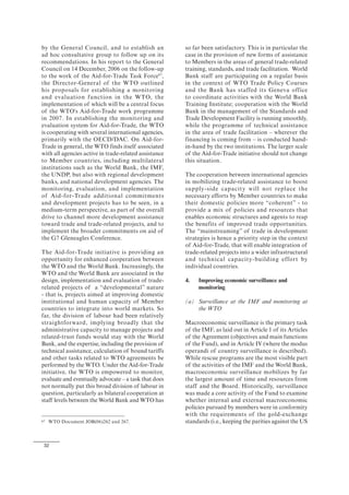 32
by the General Council, and to establish an
ad hoc consultative group to follow up on its
recommendations. In his report to the General
Council on 14 December, 2006 on the follow-up
to the work of the Aid-for-Trade Task Force67
,
the Director-General of the WTO outlined
his proposals for establishing a monitoring
and evaluation function in the WTO, the
implementation of which will be a central focus
of the WTO's Aid-for-Trade work programme
in 2007. In establishing the monitoring and
evaluation system for Aid-for-Trade, the WTO
is cooperating with several international agencies,
primarily with the OECD/DAC. On Aid-for-
Trade in general, the WTO finds itself associated
with all agencies active in trade-related assistance
to Member countries, including multilateral
institutions such as the World Bank, the IMF,
the UNDP, but also with regional development
banks, and national development agencies. The
monitoring, evaluation, and implementation
of Aid-for-Trade additional commitments
and development projects has to be seen, in a
medium-term perspective, as part of the overall
drive to channel more development assistance
toward trade and trade-related projects, and to
implement the broader commitments on aid of
the G7 Gleneagles Conference.
The Aid-for-Trade initiative is providing an
opportunity for enhanced cooperation between
the WTO and the World Bank. Increasingly, the
WTO and the World Bank are associated in the
design, implementation and evaluation of trade-
related projects of a “developmental” nature
- that is, projects aimed at improving domestic
institutional and human capacity of Member
countries to integrate into world markets. So
far, the division of labour had been relatively
straightforward, implying broadly that the
administrative capacity to manage projects and
related-trust funds would stay with the World
Bank, and the expertise, including the provision of
technical assistance, calculation of bound tariffs
and other tasks related to WTO agreements be
performed by the WTO. Under the Aid-for-Trade
initiative, the WTO is empowered to monitor,
evaluate and eventually advocate – a task that does
not normally put this broad division of labour in
question, particularly as bilateral cooperation at
staff levels between the World Bank and WTO has
67 WTO Document JOB(06)262 and 267.
so far been satisfactory. This is in particular the
case in the provision of new forms of assistance
to Members in the areas of general trade-related
training, standards, and trade facilitation. World
Bank staff are participating on a regular basis
in the context of WTO Trade Policy Courses
and the Bank has staffed its Geneva office
to coordinate activities with the World Bank
Training Institute; cooperation with the World
Bank in the management of the Standards and
Trade Development Facility is running smoothly,
while the programme of technical assistance
in the area of trade facilitation – wherever the
financing is coming from – is conducted hand-
in-hand by the two institutions. The larger scale
of the Aid-for-Trade initiative should not change
this situation.
The cooperation between international agencies
in mobilizing trade-related assistance to boost
supply-side capacity will not replace the
necessary efforts by Member countries to make
their domestic policies more “coherent” - to
provide a mix of policies and resources that
enables economic structures and agents to reap
the benefits of improved trade opportunities.
The “mainstreaming” of trade in development
strategies is hence a priority step in the context
of Aid-for-Trade, that will enable integration of
trade-related projects into a wider infrastructural
and technical capacity-building effort by
individual countries.
4. Improving economic surveillance and
monitoring
(a) Surveillance at the IMF and monitoring at
the WTO
Macroeconomic surveillance is the primary task
of the IMF, as laid out in Article 1 of its Articles
of the Agreement (objectives and main functions
of the Fund), and in Article IV (where the modus
operandi of country surveillance is described).
While rescue programs are the most visible part
of the activities of the IMF and the World Bank,
macroeconomic surveillance mobilizes by far
the largest amount of time and resources from
staff and the Board. Historically, surveillance
was made a core activity of the Fund to examine
whether internal and external macroeconomic
policies pursued by members were in conformity
with the requirements of the gold-exchange
standards (i.e., keeping the parities against the US
 