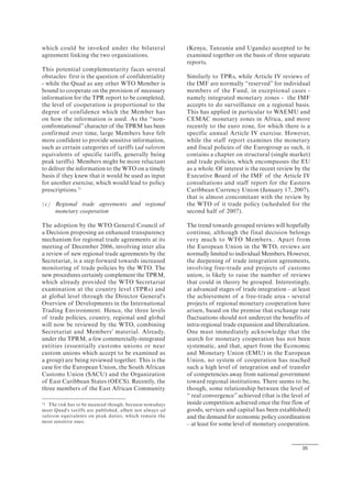 35
which could be invoked under the bilateral
agreement linking the two organizations.
This potential complementarity faces several
obstacles: first is the question of confidentiality
- while the Quad as any other WTO Member is
bound to cooperate on the provision of necessary
information for the TPR report to be completed,
the level of cooperation is proportional to the
degree of confidence which the Member has
on how the information is used. As the “non-
confrontational”character of the TPRM has been
confirmed over time, large Members have felt
more confident to provide sensitive information,
such as certain categories of tariffs (ad valorem
equivalents of specific tariffs, generally being
peak tariffs). Members might be more reluctant
to deliver the information to the WTO on a timely
basis if they knew that it would be used as input
for another exercise, which would lead to policy
prescriptions.71
(c) Regional trade agreements and regional
monetary cooperation
The adoption by the WTO General Council of
a Decision proposing an enhanced transparency
mechanism for regional trade agreements at its
meeting of December 2006, involving inter alia
a review of new regional trade agreements by the
Secretariat, is a step forward towards increased
monitoring of trade policies by the WTO. The
new procedures certainly complement the TPRM,
which already provided the WTO Secretariat
examination at the country level (TPRs) and
at global level through the Director General's
Overview of Developments in the International
Trading Environment. Hence, the three levels
of trade policies, country, regional and global
will now be reviewed by the WTO, combining
Secretariat and Members' material. Already,
under the TPRM, a few commercially-integrated
entities (essentially customs unions or near
custom unions which accept to be examined as
a group) are being reviewed together. This is the
case for the European Union, the South African
Customs Union (SACU) and the Organization
of East Caribbean States (OECS). Recently, the
three members of the East African Community
71 The risk has to be nuanced though, because nowadays
most Quad's tariffs are published, albeit not always ad
valorem equivalents on peak duties, which remain the
most sensitive ones.
(Kenya, Tanzania and Uganda) accepted to be
examined together on the basis of three separate
reports.
Similarly to TPRs, while Article IV reviews of
the IMF are normally “reserved” for individual
members of the Fund, in exceptional cases -
namely integrated monetary zones - the IMF
accepts to do surveillance on a regional basis.
This has applied in particular to WAEMU and
CEMAC monetary zones in Africa, and more
recently to the euro zone, for which there is a
specific annual Article IV exercise. However,
while the staff report examines the monetary
and fiscal policies of the Eurogroup as such, it
contains a chapter on structural (single market)
and trade policies, which encompasses the EU
as a whole. Of interest is the recent review by the
Executive Board of the IMF of the Article IV
consultations and staff report for the Eastern
Caribbean Currency Union (January 17, 2007),
that is almost concomitant with the review by
the WTO of it trade policy (scheduled for the
second half of 2007).
The trend towards grouped reviews will hopefully
continue, although the final decision belongs
very much to WTO Members.. Apart from
the European Union in the WTO, reviews are
normally limited to individual Members. However,
the deepening of trade integration agreements,
involving free-trade and projects of customs
union, is likely to raise the number of reviews
that could in theory be grouped. Interestingly,
at advanced stages of trade integration – at least
the achievement of a free-trade area - several
projects of regional monetary cooperation have
arisen, based on the premise that exchange rate
fluctuations should not undercut the benefits of
intra-regional trade expansion and liberalization.
One must immediately acknowledge that the
search for monetary cooperation has not been
systematic, and that, apart from the Economic
and Monetary Union (EMU) in the European
Union, no system of cooperation has reached
such a high level of integration and of transfer
of competencies away from national government
toward regional institutions. There seems to be,
though, some relationship between the level of
“ real convergence” achieved (that is the level of
inside competition achieved once the free flow of
goods, services and capital has been established)
and the demand for economic policy coordination
– at least for some level of monetary cooperation.
 