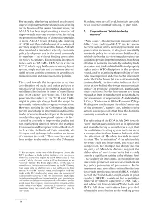 36
For example, after having achieved an advanced
stage of regional trade liberalization and drawing
on the lessons of the Asian financial crisis, the
ASEAN has been implementing a number of
steps towards monetary cooperation, including
the promotion of the use of domestic currencies
in intra-ASEAN trade (Chang-Mai meeting
of 1998) and the establishment of a system of
currency swaps between central banks. ASEAN
also launched a procedure whereby economic
policy development can be discussed commonly
by members – yet without binding constraints
on policy parameters. Economically-integrated
zones such as WAEMU, CEMAC or even the
ECCU, which enjoy both a near-currency board
system, single markets and a common external
tariff system combine common or coordinated
microeconomic and macroeconomic policies.
The trend towards the integration or at least
coordination of trade and other policies at
regional level poses an interesting challenge to
multilateral institutions in terms of surveillance
and inter-agency coordination. The inter-
governmental nature of the WTO and BWOs
might in principle always limit the scope for
systematic review and inter-agency cooperation.
However, nothing in the Coherence Mandate
prevent an exchange of information and informal
modes of cooperation developed at the country-
team level to apply to regional reviews – in fact,
it could be desirable to improve the quality and
non-overlapping nature of reviews (for example,
Commission and European Central Bank staff,
each within the limits of their mandate, do
dialogue and exchange information on issues
of common interest).72
This issue has not yet
been subject to discussion under the Coherence
72 For example, in the case of the European Union, the
WTO produces a trade policy review every two years.
However, every other report by the WTO is called a “full
review”, while the next review will be designated as an
“interim” review. The Fund argues that, for the sake of
surveillance, the information delivered by the WTO every
four years only in a full review is not sufficient to feed
annual “Article IV” reports, hence justifying that the Fund
looks at the EU's trade policy every year. An economy of
scale could be achieved if the two institutions exchanged
the information collected throughout the year, to minimize
the burden on information requested to Members and to
avoid major discrepancies in opinions (this remark applies
to the three other “Quad” countries, i.e countries that are
examined every two years by the WTO and every year by
the Fund).
Mandate, even at staff level, but might certainly
be an issue for internal thinking, to start with.
5. Cooperation on “behind-the-border
measures”
“New issues” – this term covers measures which
differ from traditional/GATT market access
barriers such as tariffs, licensing procedures and
quantitative measures, to designate essentially
non-trade policy barriers (customs bottlenecks),
behind-the-border barriers or regulatory/market
conditions prevent import competition from being
effective in domestic markets. By including trade
in services and trade-related intellectual property
rights under WTO disciplines in the previous
round, and by examining the possibility of new
rules on competition and cross-border investment
under the Doha Round (at least as it was initially
contemplated), the institution indicates that it
looks at how behind-the-border measures might
impair (or promote) competition, particularly
since traditional border instruments are being
reduced, at least in manufactured goods trade, by
previous rounds of negotiations. As indicated by
S. Ostry, “Coherence in Global Economic Policy-
Making now touches upon the soft infrastructure
of the economy”, namely laws, administrative
actions and regulations that drive the domestic
economy as much as the external one.
The refocusing of the DDA in July 2004 towards
“core” market access issues such as in agriculture
and manufacturing is nonetheless a sign that
the multilateral trading system needs to make
a stronger dent in these barriers, before it shifts
the attention of Members towards internal
barriers. The “examination” of the relationship
between trade and investment, and trade and
competition, for example, has shown that the
majority of Members did not support the
elaboration of multilateral rules but already
there is a significant activity at the bilateral level
– particularly on investment, as recognition that
investment protection and access to markets are
key policy parameters of governments. In the
investment area, several international institutions
do already provide guarantees (MIGA, which is
part of the World Bank Group), codes of good
conduct (OECD), assistance for negotiation
bilateral investment agreements (UNCTAD),
and advice for liberalization (World Bank and
IMF). All these institutions have provided
substantive contribution to the working group
 