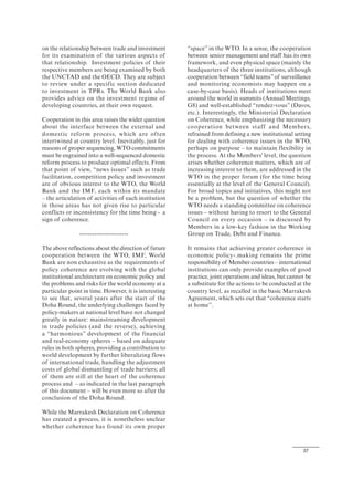37
on the relationship between trade and investment
for its examination of the various aspects of
that relationship. Investment policies of their
respective members are being examined by both
the UNCTAD and the OECD. They are subject
to review under a specific section dedicated
to investment in TPRs. The World Bank also
provides advice on the investment regime of
developing countries, at their own request.
Cooperation in this area raises the wider question
about the interface between the external and
domestic reform process, which are often
intertwined at country level. Inevitably, just for
reasons of proper sequencing, WTO commitments
must be engrained into a well-sequenced domestic
reform process to produce optimal effects. From
that point of view, “news issues” such as trade
facilitation, competition policy and investment
are of obvious interest to the WTO, the World
Bank and the IMF, each within its mandate
– the articulation of activities of each institution
in those areas has not given rise to particular
conflicts or inconsistency for the time being - a
sign of coherence.
-----------------------
The above reflections about the direction of future
cooperation between the WTO, IMF, World
Bank are non exhaustive as the requirements of
policy coherence are evolving with the global
institutional architecture on economic policy and
the problems and risks for the world economy at a
particular point in time. However, it is interesting
to see that, several years after the start of the
Doha Round, the underlying challenges faced by
policy-makers at national level have not changed
greatly in nature: mainstreaming development
in trade policies (and the reverse), achieving
a “harmonious” development of the financial
and real-economy spheres – based on adequate
rules in both spheres, providing a contribution to
world development by further liberalizing flows
of international trade, handling the adjustment
costs of global dismantling of trade barriers; all
of them are still at the heart of the coherence
process and – as indicated in the last paragraph
of this document – will be even more so after the
conclusion of the Doha Round.
While the Marrakesh Declaration on Coherence
has created a process, it is nonetheless unclear
whether coherence has found its own proper
“space” in the WTO. In a sense, the cooperation
between senior management and staff has its own
framework, and even physical space (mainly the
headquarters of the three institutions, although
cooperation between “field teams”of surveillance
and monitoring economists may happen on a
case-by-case basis). Heads of institutions meet
around the world in summits (Annual Meetings,
G8) and well-established “rendez-vous” (Davos,
etc.). Interestingly, the Ministerial Declaration
on Coherence, while emphasizing the necessary
cooperation between staff and Members,
refrained from defining a new institutional setting
for dealing with coherence issues in the WTO,
perhaps on purpose – to maintain flexibility in
the process. At the Members' level, the question
arises whether coherence matters, which are of
increasing interest to them, are addressed in the
WTO in the proper forum (for the time being
essentially at the level of the General Council).
For broad topics and initiatives, this might not
be a problem, but the question of whether the
WTO needs a standing committee on coherence
issues – without having to resort to the General
Council on every occasion – is discussed by
Members in a low-key fashion in the Working
Group on Trade, Debt and Finance.
It remains that achieving greater coherence in
economic policy-.making remains the prime
responsibility of Member countries – international
institutions can only provide examples of good
practice, joint operations and ideas, but cannot be
a substitute for the actions to be conducted at the
country level, as recalled in the basic Marrakesh
Agreement, which sets out that “coherence starts
at home”.
 
