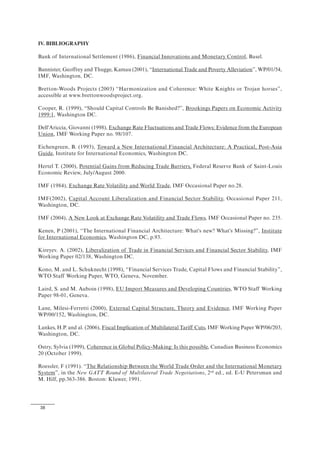 38
IV. BIBLIOGRAPHY
Bank of International Settlement (1986), Financial Innovations and Monetary Control, Basel.
Bannister, Geoffrey and Thugge, Kamau (2001), “International Trade and Poverty Alleviation”, WP/01/54,
IMF, Washington, DC.
Bretton-Woods Projects (2003) “Harmonization and Coherence: White Knights or Trojan horses”,
accessible at www.brettonwoodsproject.org.
Cooper, R. (1999), “Should Capital Controls Be Banished?”, Brookings Papers on Economic Activity
1999:1, Washington DC.
Dell'Ariccia, Giovanni (1998), Exchange Rate Fluctuations and Trade Flows: Evidence from the European
Union, IMF Working Paper no. 98/107.
Eichengreen, B. (1993), Toward a New International Financial Architecture: A Practical, Post-Asia
Guide, Institute for International Economics, Washington DC.
Hertel T. (2000), Potential Gains from Reducing Trade Barriers, Federal Reserve Bank of Saint-Louis
Economic Review, July/August 2000.
IMF (1984), Exchange Rate Volatility and World Trade, IMF Occasional Paper no.28.
IMF(2002), Capital Account Liberalization and Financial Sector Stability, Occasional Paper 211,
Washington, DC.
IMF (2004), A New Look at Exchange Rate Volatility and Trade Flows, IMF Occasional Paper no. 235.
Kenen, P (2001), “The International Financial Architecture: What's new? What's Missing?”, Institute
for International Economics, Washington DC, p.93.
Kireyev. A. (2002), Liberalization of Trade in Financial Services and Financial Sector Stability, IMF
Working Paper 02/138, Washington DC.
Kono, M. and L. Schuknecht (1998), “Financial Services Trade, Capital Flows and Financial Stability”,
WTO Staff Working Paper, WTO, Geneva, November.
Laird, S. and M. Auboin (1998), EU Import Measures and Developing Countries, WTO Staff Working
Paper 98-01, Geneva.
Lane, Milesi-Ferretti (2000), External Capital Structure, Theory and Evidence, IMF Working Paper
WP/00/152, Washington, DC.
Lankes, H.P. and al. (2006), Fiscal Implication of Multilateral Tariff Cuts, IMF Working Paper WP/06/203,
Washington, DC.
Ostry, Sylvia (1999), Coherence in Global Policy-Making: Is this possible, Canadian Business Economics
20 (October 1999).
Roessler, F (1991). “The Relationship Between the World Trade Order and the International Monetary
System”, in the New GATT Round of Multilateral Trade Negotiations, 2nd
ed., ed. E-U Petersman and
M. Hilf, pp.363-386. Boston: Kluwer, 1991.
 