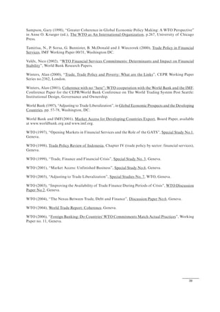 39
Sampson, Gary (1998), “Greater Coherence in Global Economic Policy Making: A WTO Perspective”
in Anne O. Krueger (ed.), The WTO as An International Organization, p.267, University of Chicago
Press.
Tamirisa, N., P. Sorsa, G. Bannister, B. McDonald and J. Wieczorek (2000), Trade Policy in Financial
Services, IMF Working Paper 00/31, Washington DC.
Valdx, Nico (2002), “WTO Financial Services Commitments: Determinants and Impact on Financial
Stability”, World Bank Research Papers.
Winters, Alan (2000), “Trade, Trade Policy and Poverty: What are the Links”, CEPR Working Paper
Series no.2382, London.
Winters, Alan (2001), Coherence with no “here”: WTO cooperation with the World Bank and the IMF,
Conference Paper for the CEPR/World Bank Conference on The World Trading System Post Seattle:
Institutional Design, Governance and Ownership.
World Bank (1997), “Adjusting to Trade Liberalization”, in Global Economic Prospects and the Developing
Countries, pp. 57-78, Washington, DC.
World Bank and IMF(2001), Market Access for Developing Countries Export, Board Paper, available
at www.worldbank.org and www.imf.org.
WTO (1997), “Opening Markets in Financial Services and the Role of the GATS”, Special Study No.1,
Geneva.
WTO (1998), Trade Policy Review of Indonesia, Chapter IV (trade policy by sector: financial services),
Geneva.
WTO (1999), “Trade, Finance and Financial Crisis”, Special Study No. 3, Geneva.
WTO (2001), “Market Access: Unfinished Business”, Special Study No.6, Geneva.
WTO (2003), “Adjusting to Trade Liberalization”, Special Studies No. 7, WTO, Geneva.
WTO (2003), “Improving the Availability of Trade Finance During Periods of Crisis”, WTO Discussion
Paper No.2, Geneva.
WTO (2004), “The Nexus Between Trade, Debt and Finance”, Discussion Paper No.6, Geneva.
WTO (2004), World Trade Report: Coherence, Geneva.
WTO (2006), “Foreign Banking: Do Countries' WTO Commitments Match Actual Practices”, Working
Paper no. 11, Geneva.
 