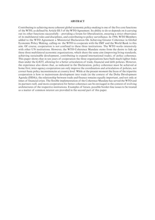 ABSTRACT
Contributing to achieving more coherent global economic policy-making is one of the five core functions
of the WTO, as defined by Article III.5 of the WTO Agreement. Its ability to do so depends on it carrying
out its other functions successfully – providing a forum for liberalization, ensuring a strict observance
of its multilateral rules and disciplines, and contributing to policy surveillance. In 1994, WTO Members
added to the WTO Agreement a Ministerial Declaration On Achieving Greater Coherence in Global
Economic Policy Making, calling on the WTO to cooperate with the IMF and the World Bank to this
aim. Of course, cooperation is not confined to these three institutions. The WTO works intensively
with other UN institutions. However, the WTO Coherence Mandate stems from the desire to link up
these three multilateral economic organizations, which share the same aim (improving living standards,
achieving sustainable development, contributing to expand international trade), of policy coherence.
This paper shows that in ten years of cooperation the three organizations have built much tighter links
than under the GATT, allowing for a better articulation of trade, financial and debt policies. However,
the experience also shows that, as indicated in the Declaration, policy coherence must be achieved at
home first; inter-agency cooperation can only improve the coordination and articulation of policies, not
correct basic policy inconsistencies at country level. While at the present moment the focus of the tripartite
cooperation is how to mainstream development into trade (in the context of the Doha Development
Agenda (DDA)), the relationship between trade and finance remains equally important, and not only at
times of financial crises. The flexible implementation of the Coherence Mandate has served the WTO and
its partners well, and more cooperation for better coherence can be envisaged in the context of evolving
architectures of the respective institutions. Examples of future, possible border-line issues to be treated
as a matter of common interest are provided in the second part of this paper.
 