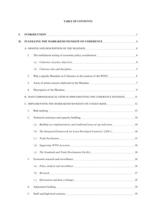 TABLE OF CONTENTS
I. INTRODUCTION 1
II. FULFILLING THE MARRAKESH MANDATE ON COHERENCE 4
A. ORIGINS AND DESCRIPTION OF THE MANDATE 4
1. The multilateral setting of economic policy coordination 4
(a) Coherence of policy objectives 4
(b) Coherent rules and disciplines 5
2. Why a specific Mandate on Coherence at the creation of the WTO? 6
3. Areas of prime concern addressed in the Mandate 7
4. Description of the Mandate 9
B. MAIN CHRONOLOGICAL STEPS IN IMPLEMENTING THE COHERENCE MANDATE 11
C. IMPLEMENTING THE MARRAKESH MANDATE ON A DAILY BASIS 12
1. Rule-making 12
2. Technical assistance and capacity-building 14
(a) Building on complementarity and traditional areas of specialization 14
(b) The Integrated Framework for Least-Developed Countries (LDCs) 14
(c) Trade Facilitation 15
(d) Supporting WTO Accession 16
(e) The Standards and Trade Development Facility 16
3. Economic research and surveillance 16
(a) Policy analysis and surveillance 16
(b) Research 17
(c) Information and data exchanges 18
4. Adjustment lending 18
5. Staff and high-level contacts 19
 