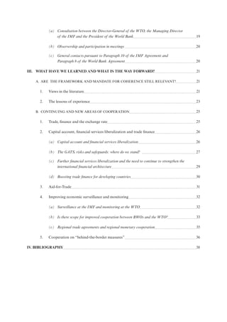 (a) Consultation between the Director-General of the WTO, the Managing Director
of the IMF and the President of the World Bank 19
(b) Observership and participation in meetings 20
(c) General contacts pursuant to Paragraph 10 of the IMF Agreement and
Paragraph 8 of the World Bank Agreement 20
III. WHAT HAVE WE LEARNED AND WHAT IS THE WAY FORWARD? 21
A. ARE THE FRAMEWORK AND MANDATE FOR COHERENCE STILL RELEVANT? 21
1. Views in the literature 21
2. The lessons of experience 23
B. CONTINUING AND NEW AREAS OF COOPERATION 25
1. Trade, finance and the exchange rate 25
2. Capital account, financial services liberalization and trade finance 26
(a) Capital account and financial services liberalization 26
(b) The GATS, risks and safeguards: where do we stand? 27
(c) Further financial services liberalization and the need to continue to strengthen the
international financial architecture 29
(d) Boosting trade finance for developing countries 30
3. Aid-for-Trade 31
4. Improving economic surveillance and monitoring 32
(a) Surveillance at the IMF and monitoring at the WTO 32
(b) Is there scope for improved cooperation between BWOs and the WTO? 33
(c) Regional trade agreements and regional monetary cooperation 35
5. Cooperation on “behind-the-border measures” 36
IV. BIBLIOGRAPHY 38
 