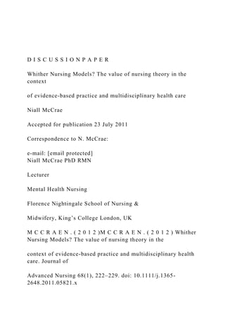 D I S C U S S I O N P A P E R
Whither Nursing Models? The value of nursing theory in the
context
of evidence-based practice and multidisciplinary health care
Niall McCrae
Accepted for publication 23 July 2011
Correspondence to N. McCrae:
e-mail: [email protected]
Niall McCrae PhD RMN
Lecturer
Mental Health Nursing
Florence Nightingale School of Nursing &
Midwifery, King’s College London, UK
M C C R A E N . ( 2 0 1 2 )M C C R A E N . ( 2 0 1 2 ) Whither
Nursing Models? The value of nursing theory in the
context of evidence-based practice and multidisciplinary health
care. Journal of
Advanced Nursing 68(1), 222–229. doi: 10.1111/j.1365-
2648.2011.05821.x
 