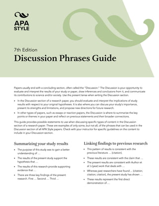 7th Edition
Discussion Phrases Guide
Papers usually end with a concluding section, often called the “Discussion.” The Discussion is your opportunity to
evaluate and interpret the results of your study or paper, draw inferences and conclusions from it, and communicate
its contributions to science and/or society. Use the present tense when writing the Discussion section.
• In the Discussion section of a research paper, you should evaluate and interpret the implications of study
results with respect to your original hypotheses. It is also where you can discuss your study’s importance,
present its strengths and limitations, and propose new directions for future research.
• In other types of papers, such as essays or reaction papers, the Discussion is where to summarize the key
points or themes in your paper and reflect on previous statements and their broader connections.
This guide provides possible statements to use when discussing specific types of content in the Discussion
section of a research paper. These are examples of only some, but not all, of the phrases that can be used in the
Discussion section of all APA Style papers. Check with your instructor for specific guidelines on the content to
include in your Discussion section.
Summarizing your study results
• The purpose of this study was to gain a better
understanding of …
• The results of the present study support the
hypothesis that …
• The results of this research provide supporting
evidence that …
• There are three key findings of the present
research. First … Second … Third …
Linking findings to previous research
• This pattern of results is consistent with the
previous literature … (citation).
• These results are consistent with the claim that …
• The present results are consistent with Author et
al.’s (year) work that deals with …
• Whereas past researchers have found ... (citation;
citation; citation), the present study has shown …
• These results represent the first direct
demonstration of …
 