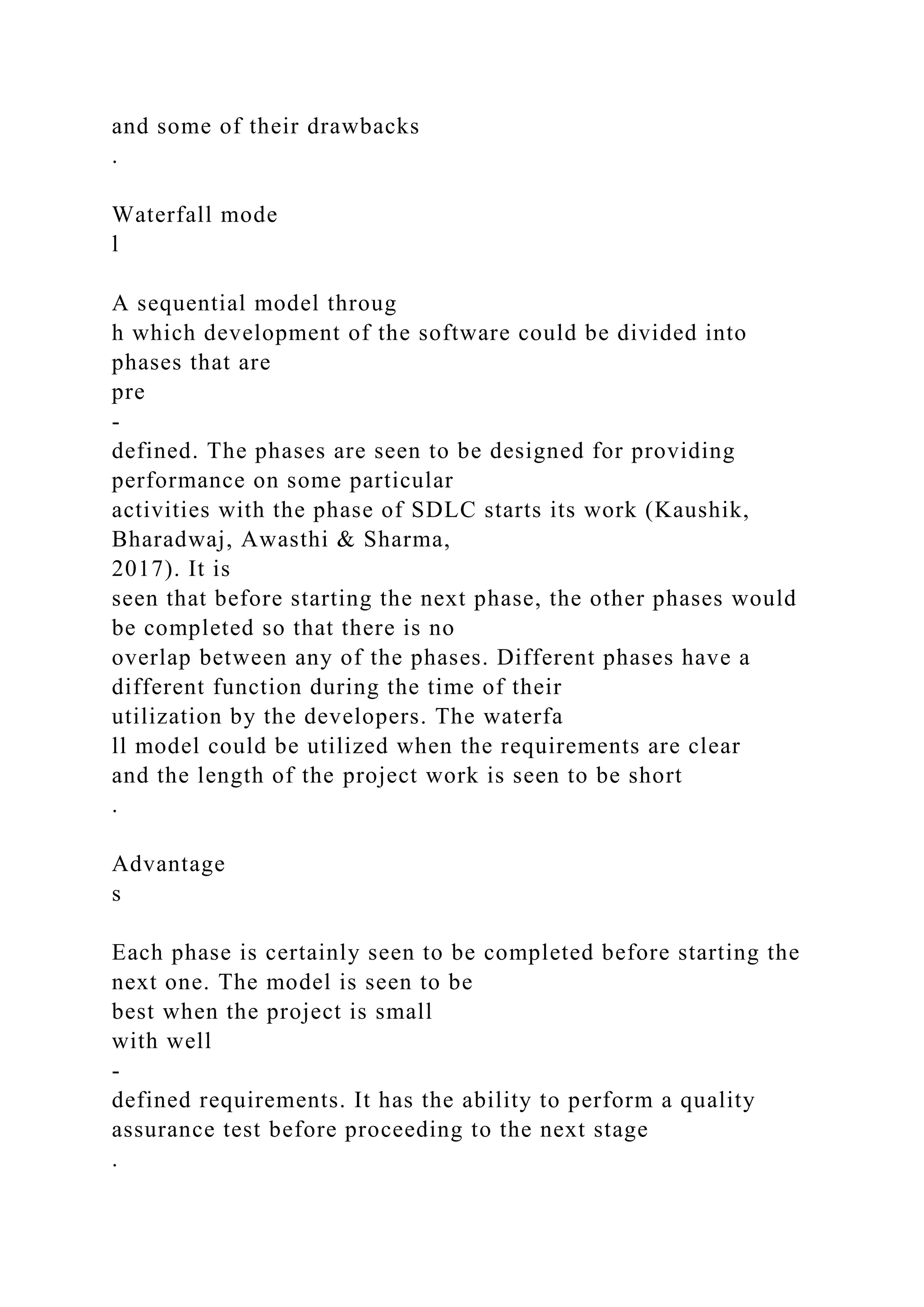 and some of their drawbacks
.
Waterfall mode
l
A sequential model throug
h which development of the software could be divided into
phases that are
pre
-
defined. The phases are seen to be designed for providing
performance on some particular
activities with the phase of SDLC starts its work (Kaushik,
Bharadwaj, Awasthi & Sharma,
2017). It is
seen that before starting the next phase, the other phases would
be completed so that there is no
overlap between any of the phases. Different phases have a
different function during the time of their
utilization by the developers. The waterfa
ll model could be utilized when the requirements are clear
and the length of the project work is seen to be short
.
Advantage
s
Each phase is certainly seen to be completed before starting the
next one. The model is seen to be
best when the project is small
with well
-
defined requirements. It has the ability to perform a quality
assurance test before proceeding to the next stage
.
 