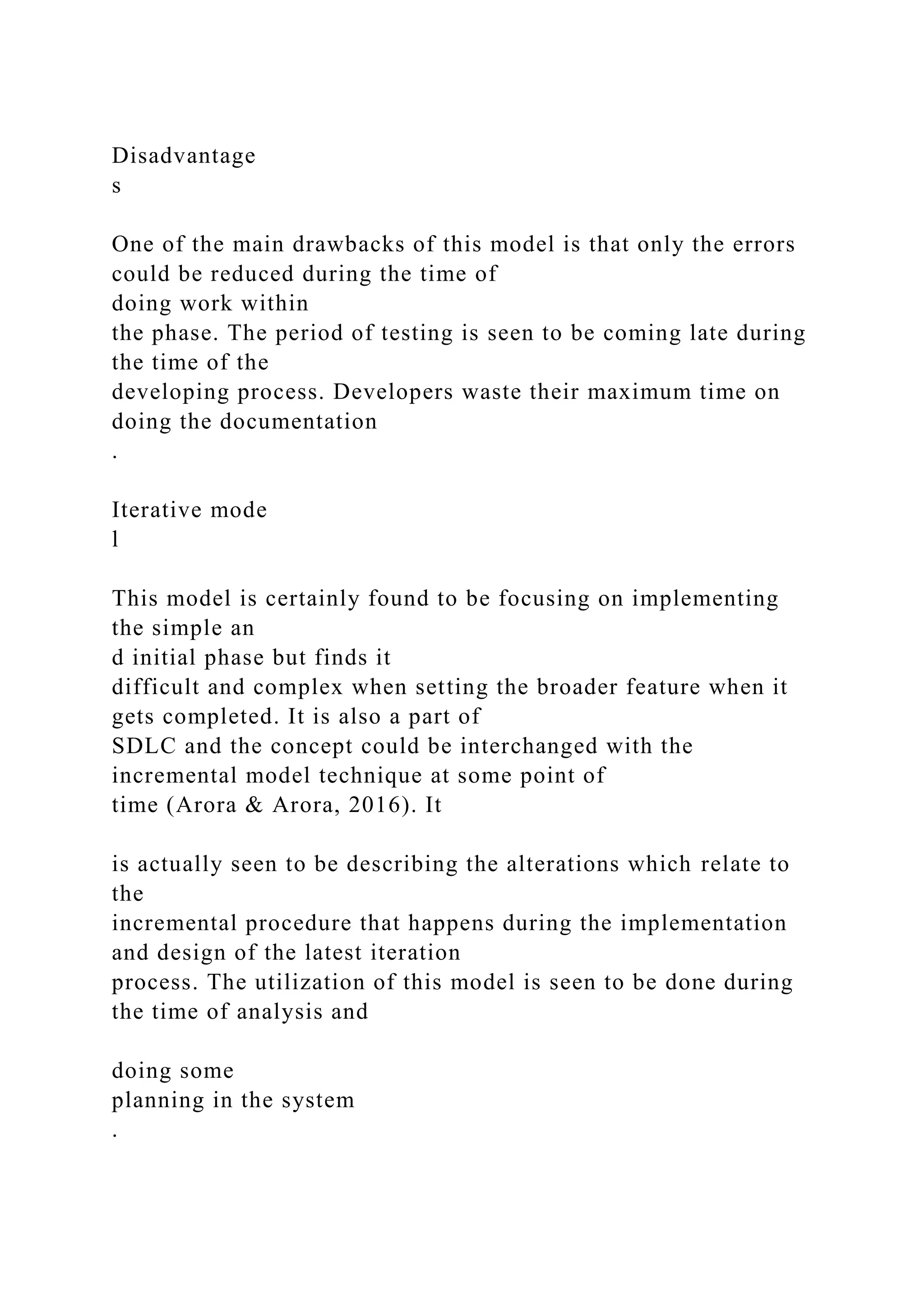 Disadvantage
s
One of the main drawbacks of this model is that only the errors
could be reduced during the time of
doing work within
the phase. The period of testing is seen to be coming late during
the time of the
developing process. Developers waste their maximum time on
doing the documentation
.
Iterative mode
l
This model is certainly found to be focusing on implementing
the simple an
d initial phase but finds it
difficult and complex when setting the broader feature when it
gets completed. It is also a part of
SDLC and the concept could be interchanged with the
incremental model technique at some point of
time (Arora & Arora, 2016). It
is actually seen to be describing the alterations which relate to
the
incremental procedure that happens during the implementation
and design of the latest iteration
process. The utilization of this model is seen to be done during
the time of analysis and
doing some
planning in the system
.
 