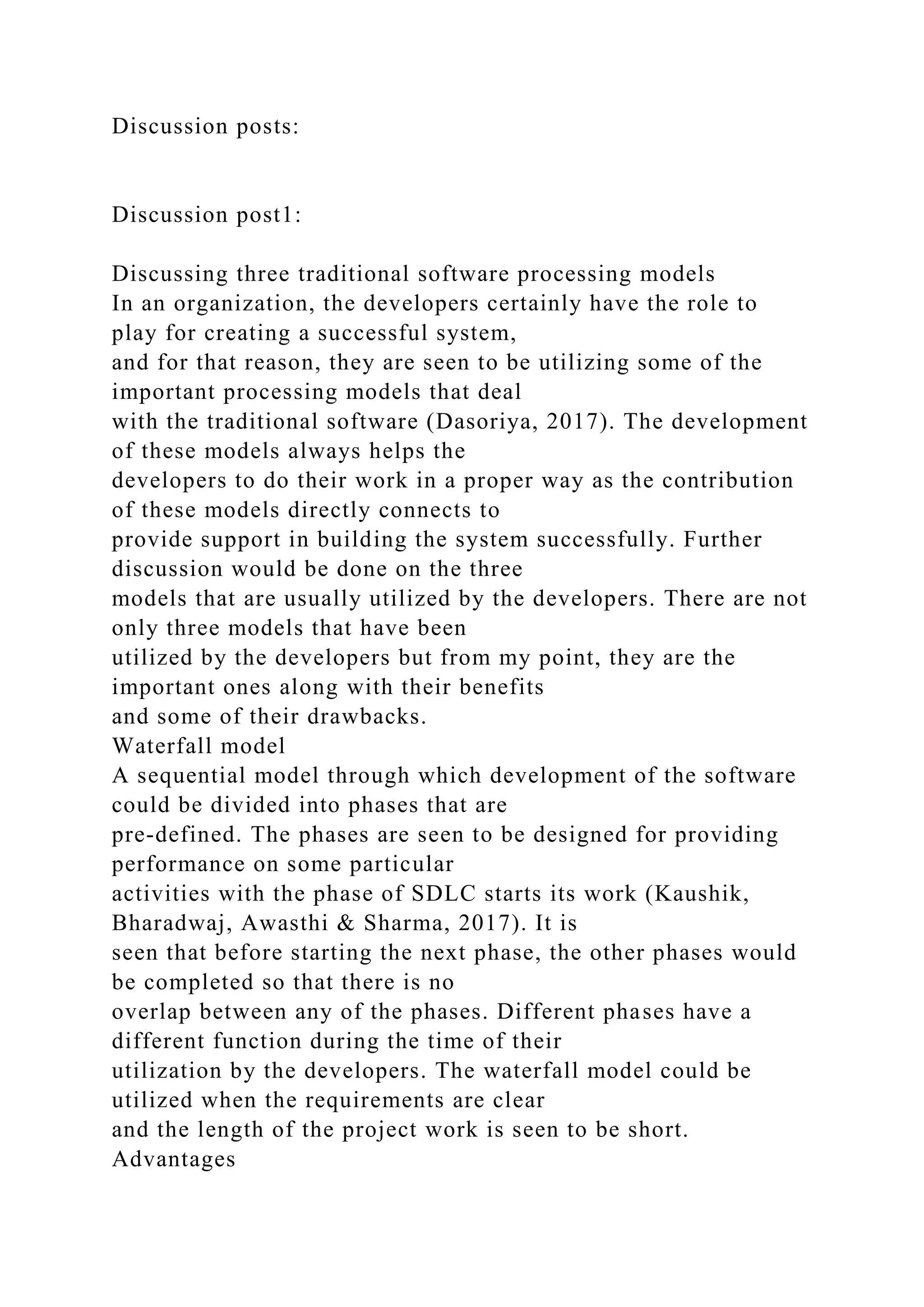 Discussion posts:
Discussion post1:
Discussing three traditional software processing models
In an organization, the developers certainly have the role to
play for creating a successful system,
and for that reason, they are seen to be utilizing some of the
important processing models that deal
with the traditional software (Dasoriya, 2017). The development
of these models always helps the
developers to do their work in a proper way as the contribution
of these models directly connects to
provide support in building the system successfully. Further
discussion would be done on the three
models that are usually utilized by the developers. There are not
only three models that have been
utilized by the developers but from my point, they are the
important ones along with their benefits
and some of their drawbacks.
Waterfall model
A sequential model through which development of the software
could be divided into phases that are
pre-defined. The phases are seen to be designed for providing
performance on some particular
activities with the phase of SDLC starts its work (Kaushik,
Bharadwaj, Awasthi & Sharma, 2017). It is
seen that before starting the next phase, the other phases would
be completed so that there is no
overlap between any of the phases. Different phases have a
different function during the time of their
utilization by the developers. The waterfall model could be
utilized when the requirements are clear
and the length of the project work is seen to be short.
Advantages
 