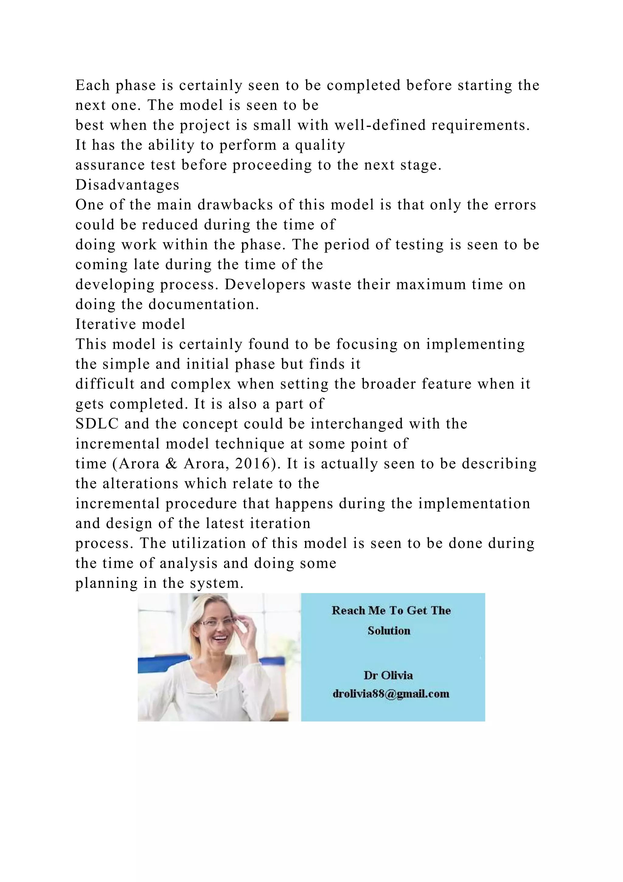 Each phase is certainly seen to be completed before starting the
next one. The model is seen to be
best when the project is small with well-defined requirements.
It has the ability to perform a quality
assurance test before proceeding to the next stage.
Disadvantages
One of the main drawbacks of this model is that only the errors
could be reduced during the time of
doing work within the phase. The period of testing is seen to be
coming late during the time of the
developing process. Developers waste their maximum time on
doing the documentation.
Iterative model
This model is certainly found to be focusing on implementing
the simple and initial phase but finds it
difficult and complex when setting the broader feature when it
gets completed. It is also a part of
SDLC and the concept could be interchanged with the
incremental model technique at some point of
time (Arora & Arora, 2016). It is actually seen to be describing
the alterations which relate to the
incremental procedure that happens during the implementation
and design of the latest iteration
process. The utilization of this model is seen to be done during
the time of analysis and doing some
planning in the system.
 