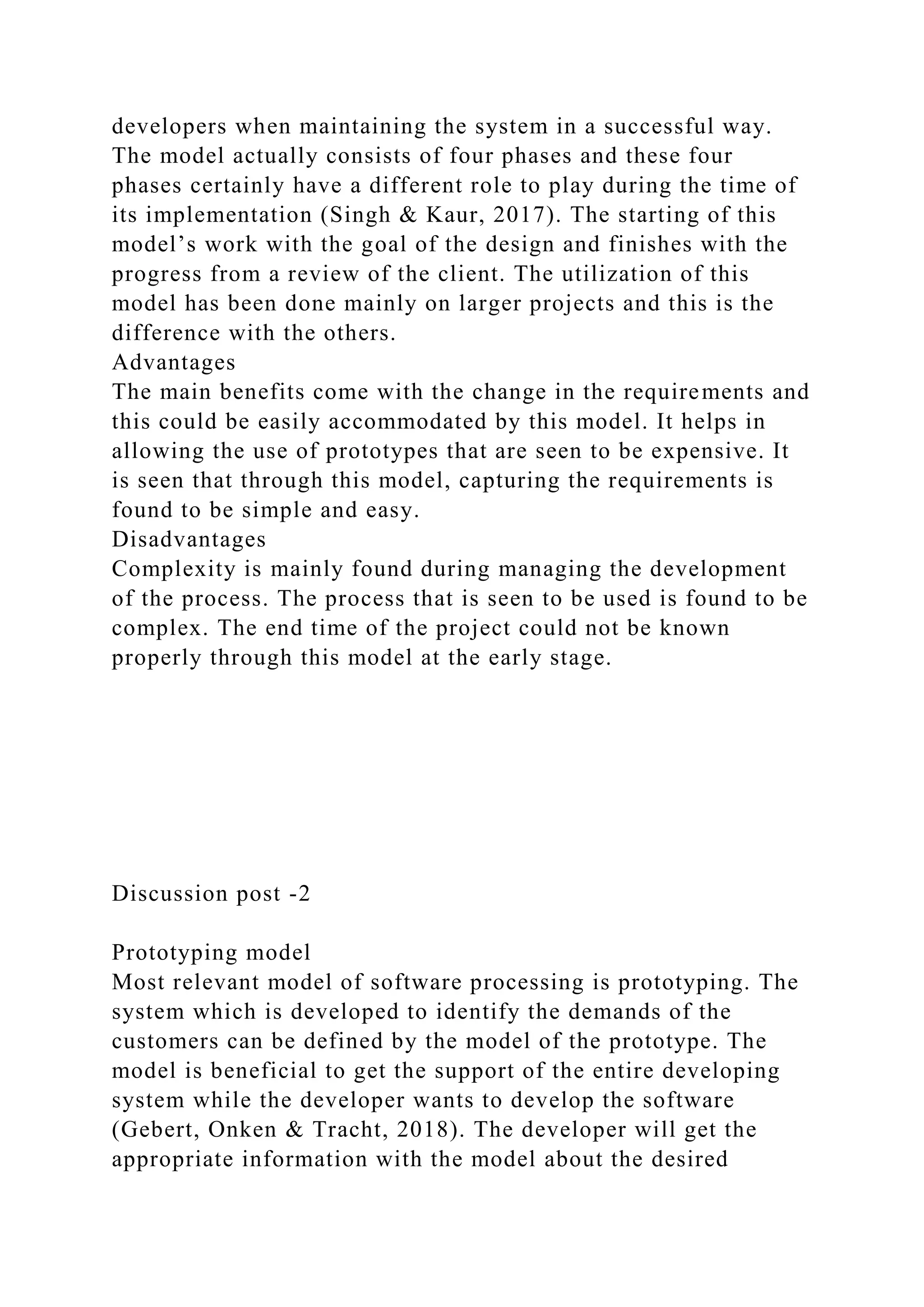 developers when maintaining the system in a successful way.
The model actually consists of four phases and these four
phases certainly have a different role to play during the time of
its implementation (Singh & Kaur, 2017). The starting of this
model’s work with the goal of the design and finishes with the
progress from a review of the client. The utilization of this
model has been done mainly on larger projects and this is the
difference with the others.
Advantages
The main benefits come with the change in the requirements and
this could be easily accommodated by this model. It helps in
allowing the use of prototypes that are seen to be expensive. It
is seen that through this model, capturing the requirements is
found to be simple and easy.
Disadvantages
Complexity is mainly found during managing the development
of the process. The process that is seen to be used is found to be
complex. The end time of the project could not be known
properly through this model at the early stage.
Discussion post -2
Prototyping model
Most relevant model of software processing is prototyping. The
system which is developed to identify the demands of the
customers can be defined by the model of the prototype. The
model is beneficial to get the support of the entire developing
system while the developer wants to develop the software
(Gebert, Onken & Tracht, 2018). The developer will get the
appropriate information with the model about the desired
 