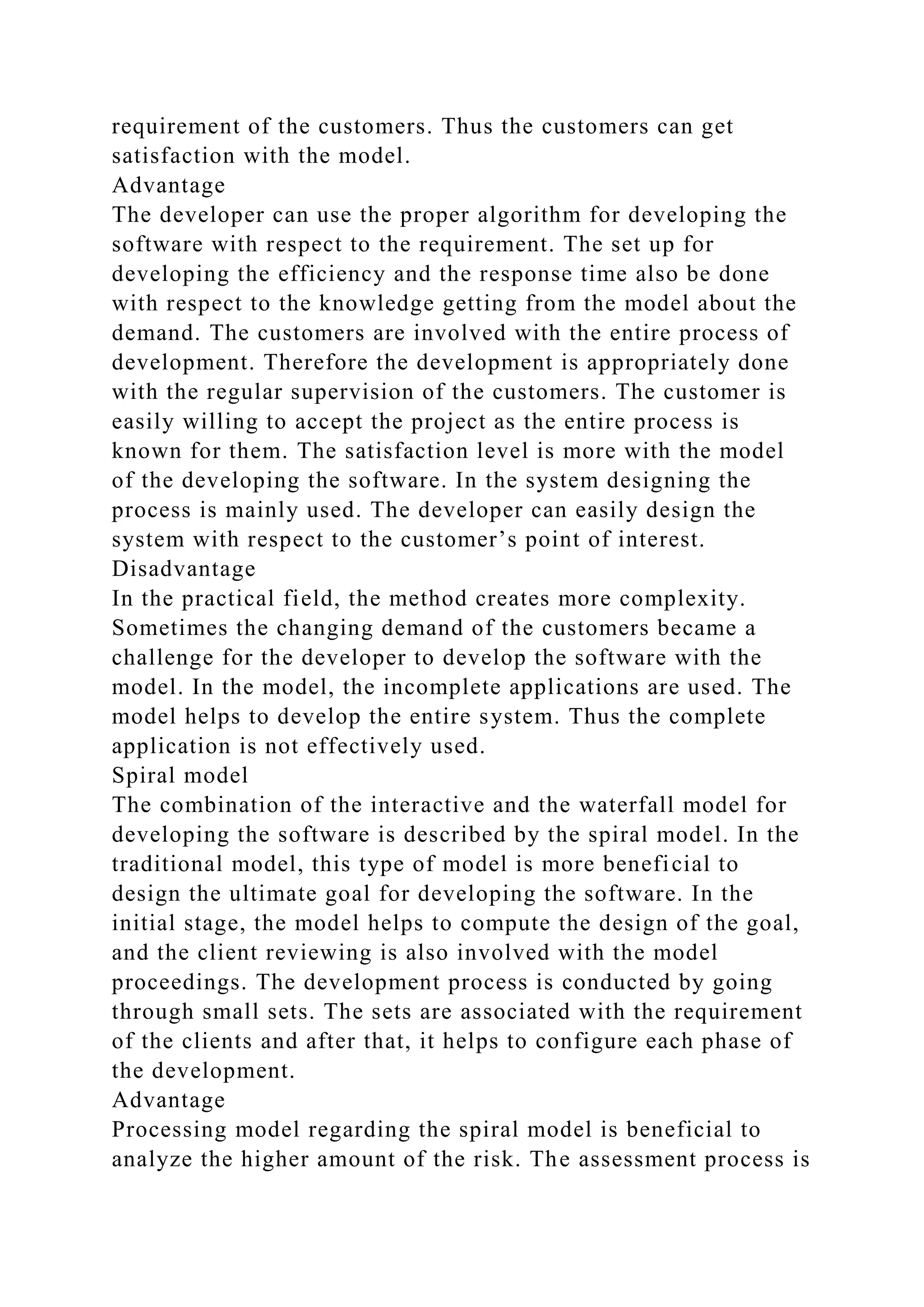 requirement of the customers. Thus the customers can get
satisfaction with the model.
Advantage
The developer can use the proper algorithm for developing the
software with respect to the requirement. The set up for
developing the efficiency and the response time also be done
with respect to the knowledge getting from the model about the
demand. The customers are involved with the entire process of
development. Therefore the development is appropriately done
with the regular supervision of the customers. The customer is
easily willing to accept the project as the entire process is
known for them. The satisfaction level is more with the model
of the developing the software. In the system designing the
process is mainly used. The developer can easily design the
system with respect to the customer’s point of interest.
Disadvantage
In the practical field, the method creates more complexity.
Sometimes the changing demand of the customers became a
challenge for the developer to develop the software with the
model. In the model, the incomplete applications are used. The
model helps to develop the entire system. Thus the complete
application is not effectively used.
Spiral model
The combination of the interactive and the waterfall model for
developing the software is described by the spiral model. In the
traditional model, this type of model is more beneficial to
design the ultimate goal for developing the software. In the
initial stage, the model helps to compute the design of the goal,
and the client reviewing is also involved with the model
proceedings. The development process is conducted by going
through small sets. The sets are associated with the requirement
of the clients and after that, it helps to configure each phase of
the development.
Advantage
Processing model regarding the spiral model is beneficial to
analyze the higher amount of the risk. The assessment process is
 