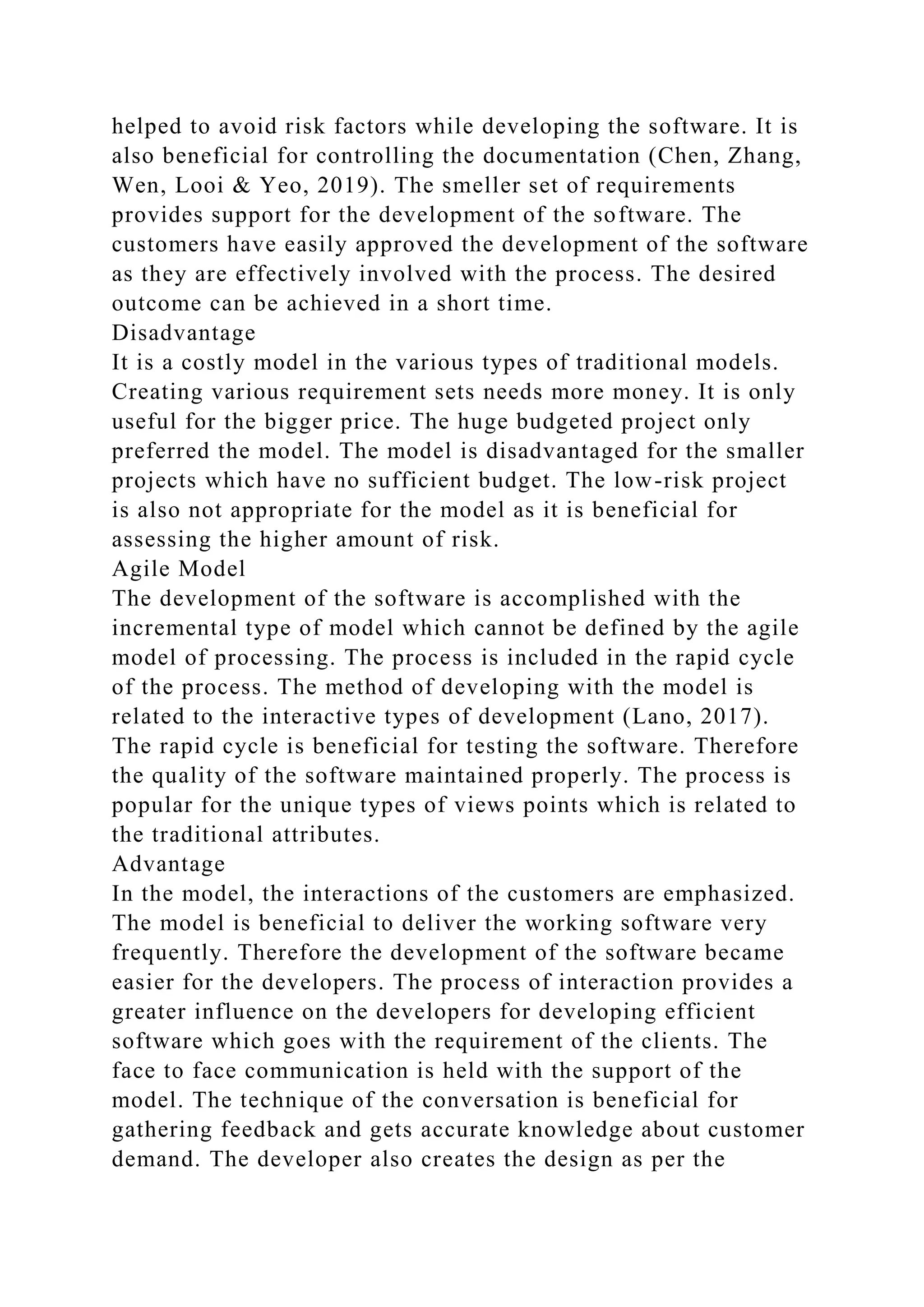 helped to avoid risk factors while developing the software. It is
also beneficial for controlling the documentation (Chen, Zhang,
Wen, Looi & Yeo, 2019). The smeller set of requirements
provides support for the development of the software. The
customers have easily approved the development of the software
as they are effectively involved with the process. The desired
outcome can be achieved in a short time.
Disadvantage
It is a costly model in the various types of traditional models.
Creating various requirement sets needs more money. It is only
useful for the bigger price. The huge budgeted project only
preferred the model. The model is disadvantaged for the smaller
projects which have no sufficient budget. The low-risk project
is also not appropriate for the model as it is beneficial for
assessing the higher amount of risk.
Agile Model
The development of the software is accomplished with the
incremental type of model which cannot be defined by the agile
model of processing. The process is included in the rapid cycle
of the process. The method of developing with the model is
related to the interactive types of development (Lano, 2017).
The rapid cycle is beneficial for testing the software. Therefore
the quality of the software maintained properly. The process is
popular for the unique types of views points which is related to
the traditional attributes.
Advantage
In the model, the interactions of the customers are emphasized.
The model is beneficial to deliver the working software very
frequently. Therefore the development of the software became
easier for the developers. The process of interaction provides a
greater influence on the developers for developing efficient
software which goes with the requirement of the clients. The
face to face communication is held with the support of the
model. The technique of the conversation is beneficial for
gathering feedback and gets accurate knowledge about customer
demand. The developer also creates the design as per the
 