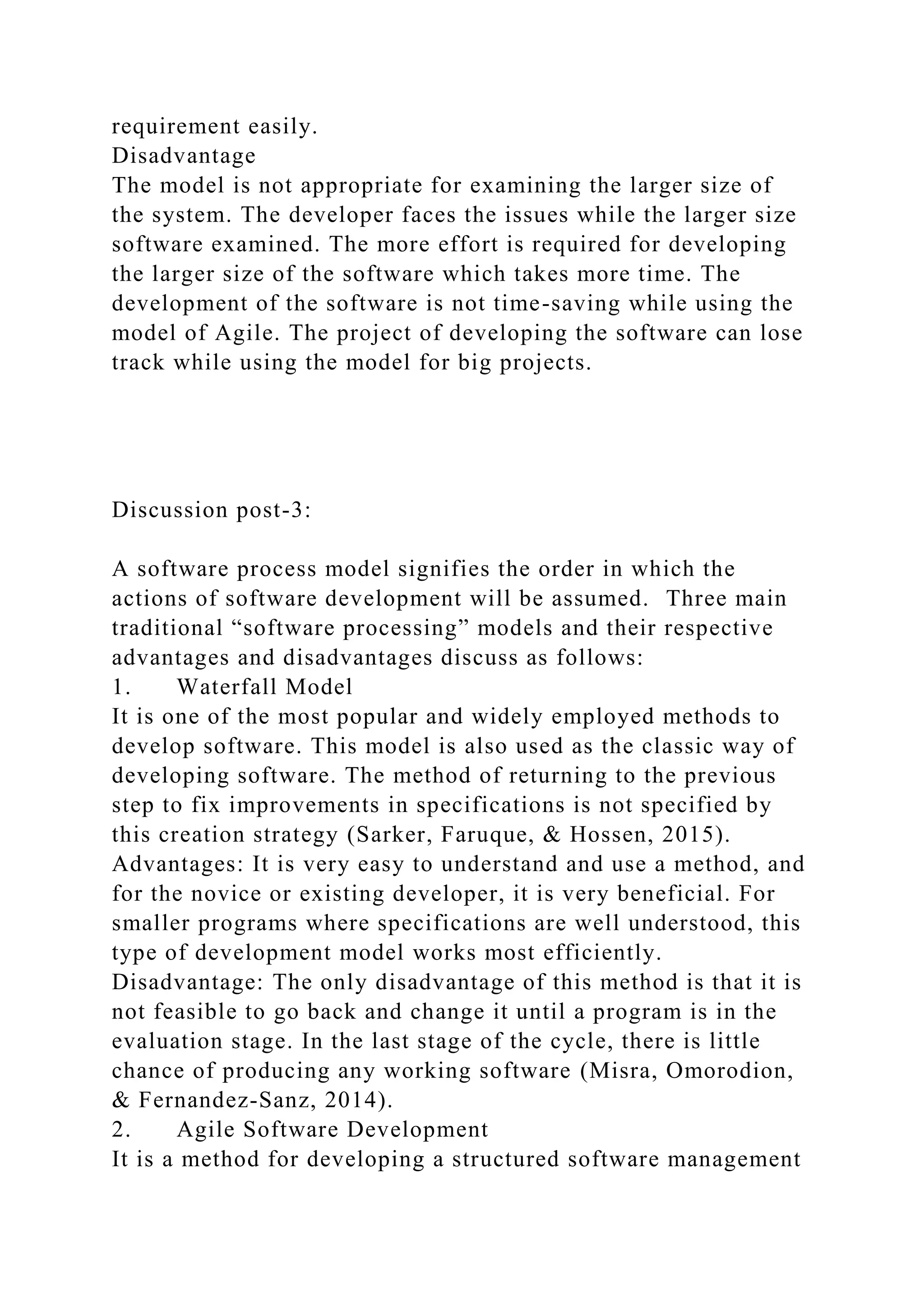 requirement easily.
Disadvantage
The model is not appropriate for examining the larger size of
the system. The developer faces the issues while the larger size
software examined. The more effort is required for developing
the larger size of the software which takes more time. The
development of the software is not time-saving while using the
model of Agile. The project of developing the software can lose
track while using the model for big projects.
Discussion post-3:
A software process model signifies the order in which the
actions of software development will be assumed. Three main
traditional “software processing” models and their respective
advantages and disadvantages discuss as follows:
1. Waterfall Model
It is one of the most popular and widely employed methods to
develop software. This model is also used as the classic way of
developing software. The method of returning to the previous
step to fix improvements in specifications is not specified by
this creation strategy (Sarker, Faruque, & Hossen, 2015).
Advantages: It is very easy to understand and use a method, and
for the novice or existing developer, it is very beneficial. For
smaller programs where specifications are well understood, this
type of development model works most efficiently.
Disadvantage: The only disadvantage of this method is that it is
not feasible to go back and change it until a program is in the
evaluation stage. In the last stage of the cycle, there is little
chance of producing any working software (Misra, Omorodion,
& Fernandez-Sanz, 2014).
2. Agile Software Development
It is a method for developing a structured software management
 