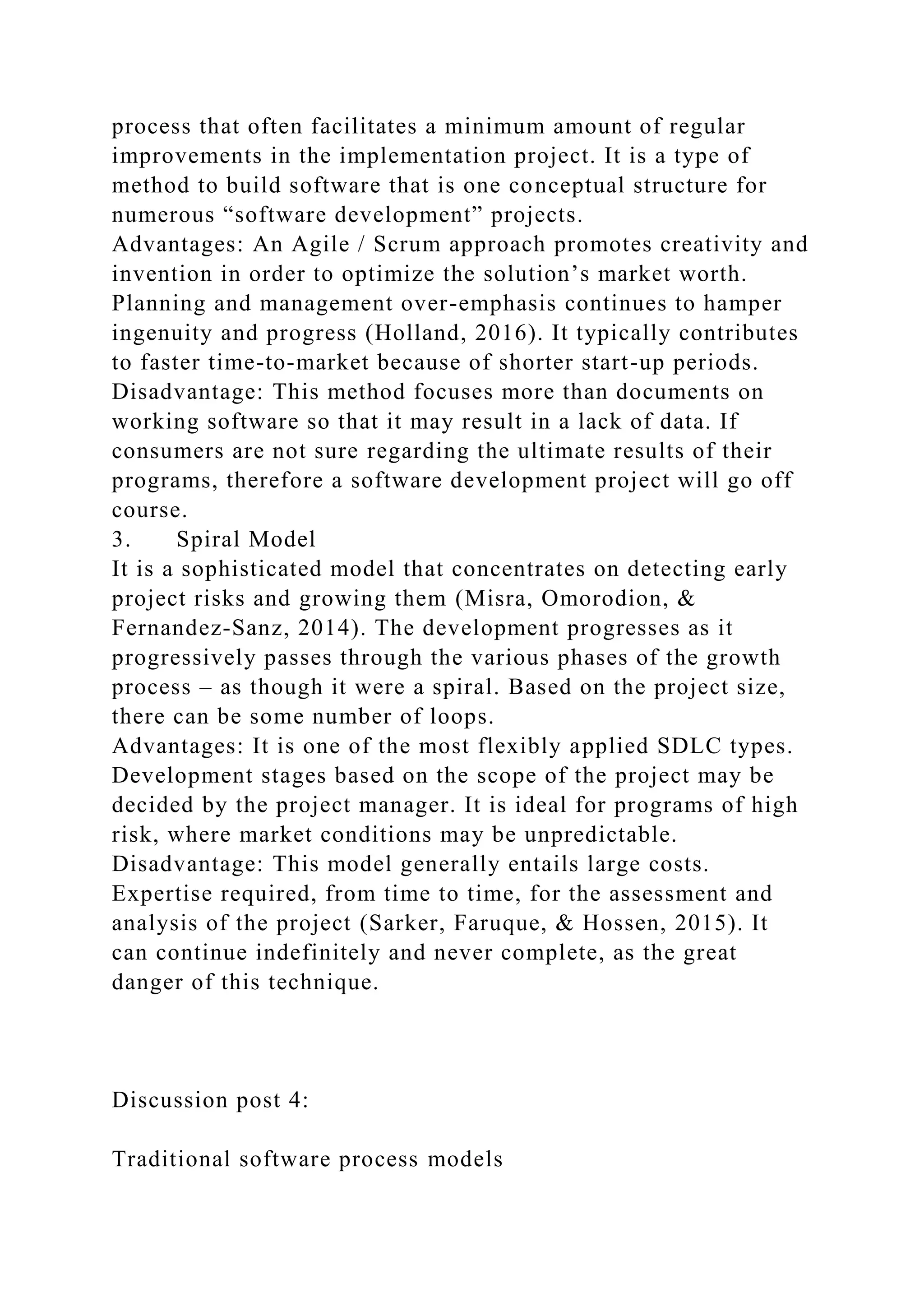 process that often facilitates a minimum amount of regular
improvements in the implementation project. It is a type of
method to build software that is one conceptual structure for
numerous “software development” projects.
Advantages: An Agile / Scrum approach promotes creativity and
invention in order to optimize the solution’s market worth.
Planning and management over-emphasis continues to hamper
ingenuity and progress (Holland, 2016). It typically contributes
to faster time-to-market because of shorter start-up periods.
Disadvantage: This method focuses more than documents on
working software so that it may result in a lack of data. If
consumers are not sure regarding the ultimate results of their
programs, therefore a software development project will go off
course.
3. Spiral Model
It is a sophisticated model that concentrates on detecting early
project risks and growing them (Misra, Omorodion, &
Fernandez-Sanz, 2014). The development progresses as it
progressively passes through the various phases of the growth
process – as though it were a spiral. Based on the project size,
there can be some number of loops.
Advantages: It is one of the most flexibly applied SDLC types.
Development stages based on the scope of the project may be
decided by the project manager. It is ideal for programs of high
risk, where market conditions may be unpredictable.
Disadvantage: This model generally entails large costs.
Expertise required, from time to time, for the assessment and
analysis of the project (Sarker, Faruque, & Hossen, 2015). It
can continue indefinitely and never complete, as the great
danger of this technique.
Discussion post 4:
Traditional software process models
 