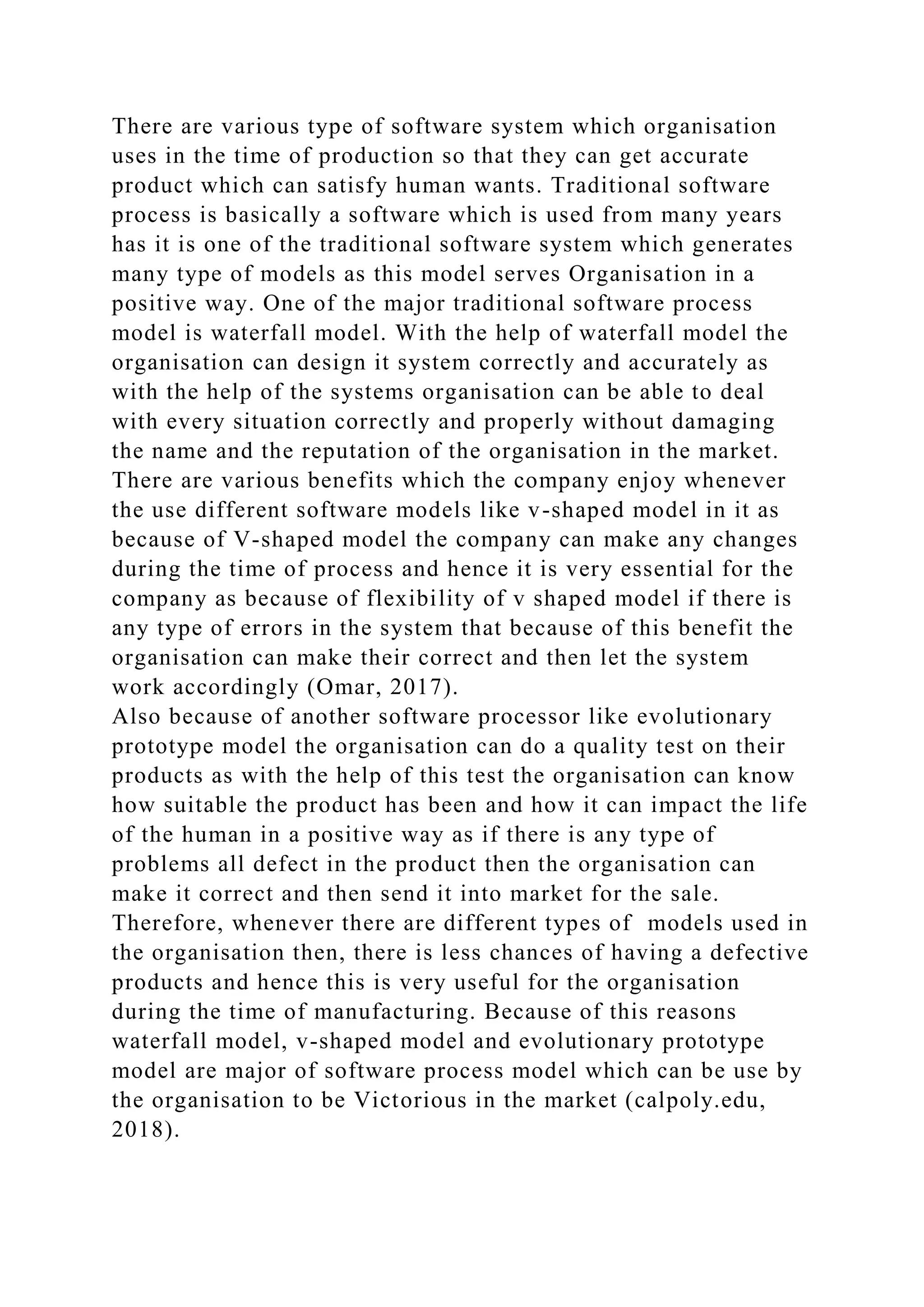 There are various type of software system which organisation
uses in the time of production so that they can get accurate
product which can satisfy human wants. Traditional software
process is basically a software which is used from many years
has it is one of the traditional software system which generates
many type of models as this model serves Organisation in a
positive way. One of the major traditional software process
model is waterfall model. With the help of waterfall model the
organisation can design it system correctly and accurately as
with the help of the systems organisation can be able to deal
with every situation correctly and properly without damaging
the name and the reputation of the organisation in the market.
There are various benefits which the company enjoy whenever
the use different software models like v-shaped model in it as
because of V-shaped model the company can make any changes
during the time of process and hence it is very essential for the
company as because of flexibility of v shaped model if there is
any type of errors in the system that because of this benefit the
organisation can make their correct and then let the system
work accordingly (Omar, 2017).
Also because of another software processor like evolutionary
prototype model the organisation can do a quality test on their
products as with the help of this test the organisation can know
how suitable the product has been and how it can impact the life
of the human in a positive way as if there is any type of
problems all defect in the product then the organisation can
make it correct and then send it into market for the sale.
Therefore, whenever there are different types of models used in
the organisation then, there is less chances of having a defective
products and hence this is very useful for the organisation
during the time of manufacturing. Because of this reasons
waterfall model, v-shaped model and evolutionary prototype
model are major of software process model which can be use by
the organisation to be Victorious in the market (calpoly.edu,
2018).
 