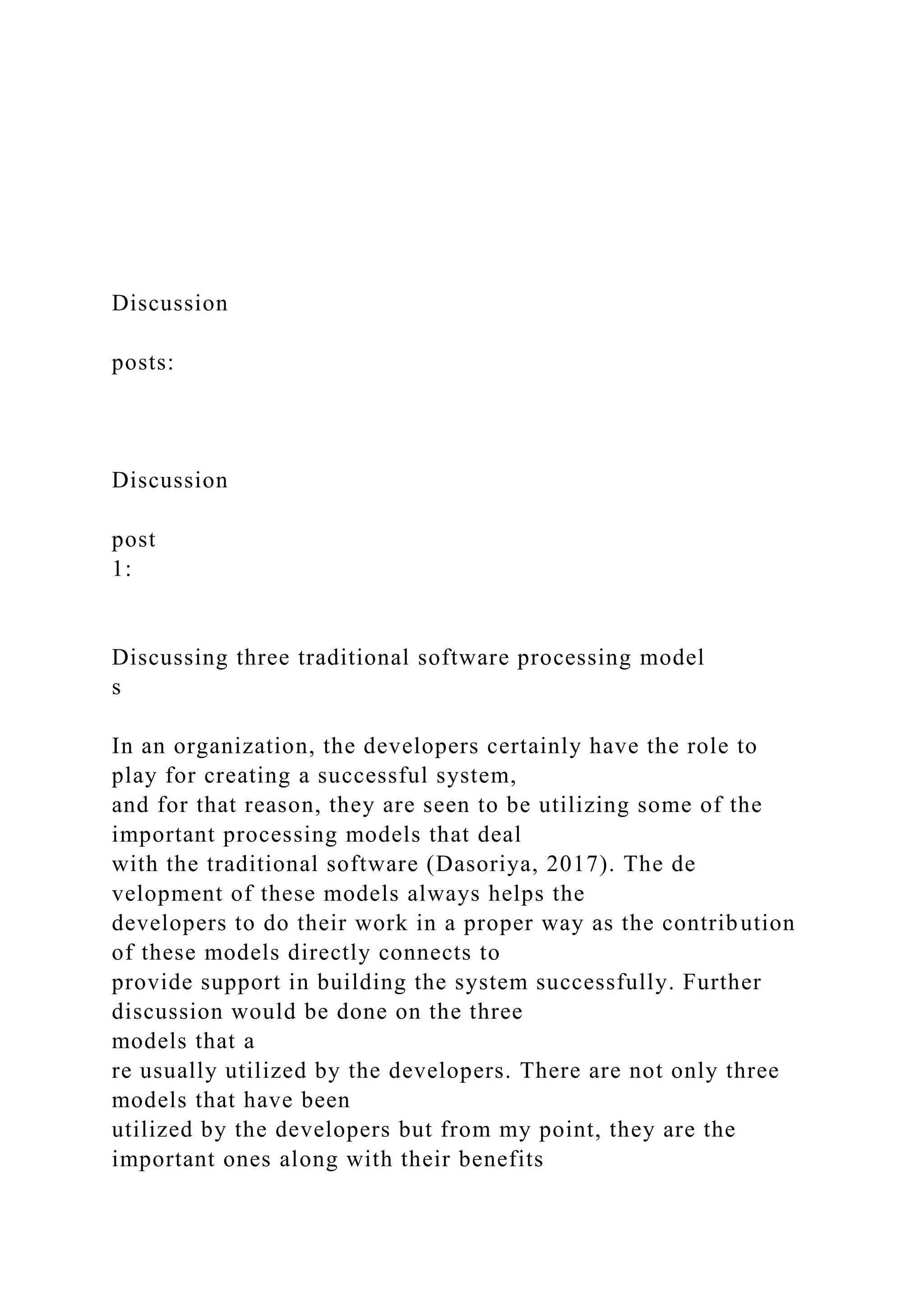 Discussion
posts:
Discussion
post
1:
Discussing three traditional software processing model
s
In an organization, the developers certainly have the role to
play for creating a successful system,
and for that reason, they are seen to be utilizing some of the
important processing models that deal
with the traditional software (Dasoriya, 2017). The de
velopment of these models always helps the
developers to do their work in a proper way as the contribution
of these models directly connects to
provide support in building the system successfully. Further
discussion would be done on the three
models that a
re usually utilized by the developers. There are not only three
models that have been
utilized by the developers but from my point, they are the
important ones along with their benefits
 