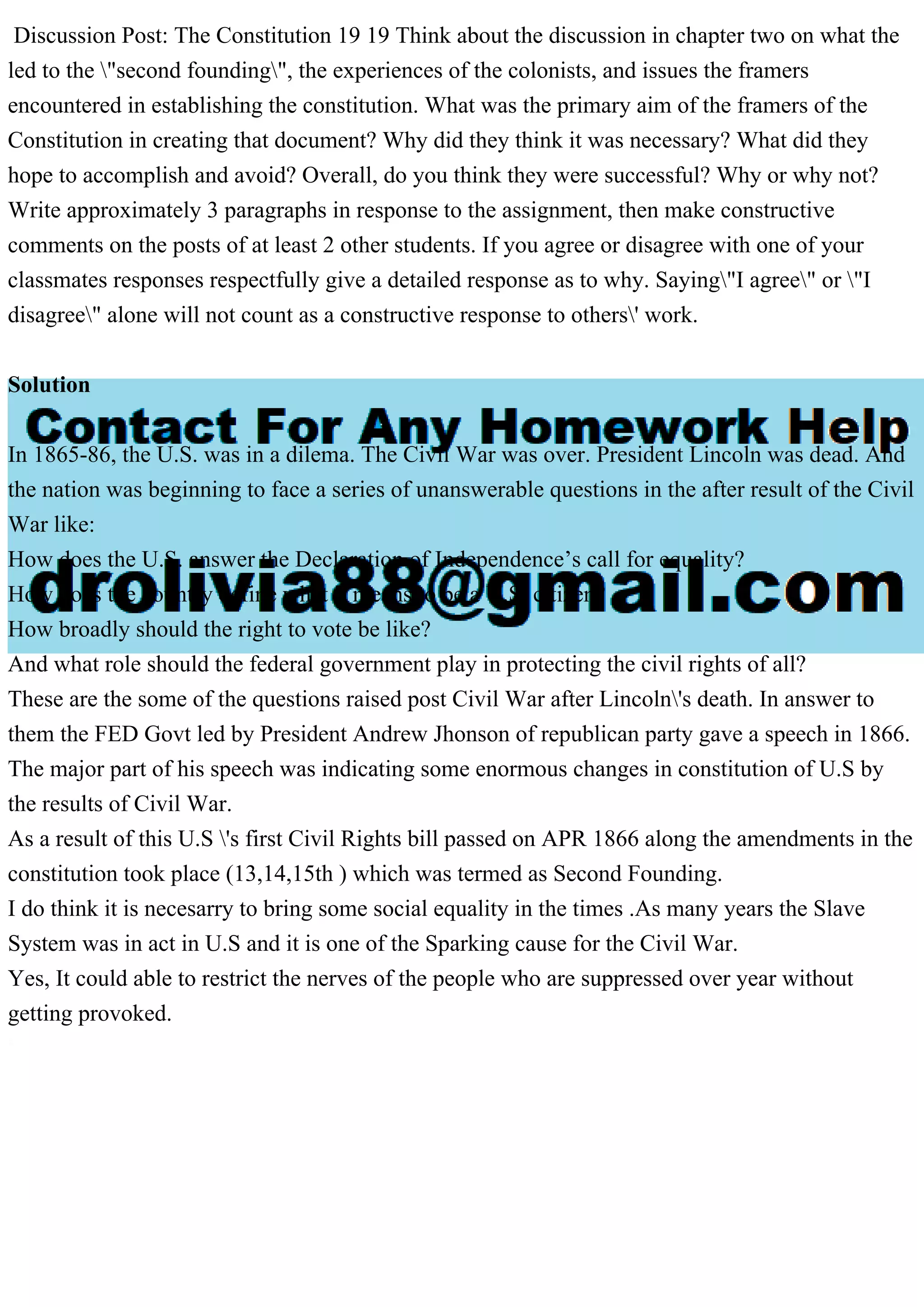 Discussion Post: The Constitution 19 19 Think about the discussion in chapter two on what the
led to the "second founding", the experiences of the colonists, and issues the framers
encountered in establishing the constitution. What was the primary aim of the framers of the
Constitution in creating that document? Why did they think it was necessary? What did they
hope to accomplish and avoid? Overall, do you think they were successful? Why or why not?
Write approximately 3 paragraphs in response to the assignment, then make constructive
comments on the posts of at least 2 other students. If you agree or disagree with one of your
classmates responses respectfully give a detailed response as to why. Saying"I agree" or "I
disagree" alone will not count as a constructive response to others' work.
Solution
In 1865-86, the U.S. was in a dilema. The Civil War was over. President Lincoln was dead. And
the nation was beginning to face a series of unanswerable questions in the after result of the Civil
War like:
How does the U.S. answer the Declaration of Independence’s call for equality?
How does the country define what it means to be a U.S. citizen?
How broadly should the right to vote be like?
And what role should the federal government play in protecting the civil rights of all?
These are the some of the questions raised post Civil War after Lincoln's death. In answer to
them the FED Govt led by President Andrew Jhonson of republican party gave a speech in 1866.
The major part of his speech was indicating some enormous changes in constitution of U.S by
the results of Civil War.
As a result of this U.S 's first Civil Rights bill passed on APR 1866 along the amendments in the
constitution took place (13,14,15th ) which was termed as Second Founding.
I do think it is necesarry to bring some social equality in the times .As many years the Slave
System was in act in U.S and it is one of the Sparking cause for the Civil War.
Yes, It could able to restrict the nerves of the people who are suppressed over year without
getting provoked.
 