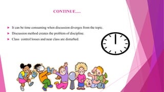 CONTINUE….
 It can be time consuming when discussion diverges from the topic.
 Discussion method creates the problem of discipline.
 Class control losses and near class are disturbed.
 