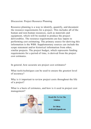 Discussion: Project Resource Planning
Resource planning is a way to identify, quantify, and document
the resource requirements for a project. This includes all of the
human and non-human resources, such as materials and
equipment, which will be needed to produce the project
deliverables. The resource requirements are key inputs to
performing cost estimating. The primary source for deriving this
information is the WBS. Supplementary sources can include the
scope statement and/or historical information from other,
similar projects. The project budget, which represents funding
requirements for a period of time, is derived from the project
cost estimates.
In general, how accurate are project cost estimates?
What tools/techniques can be used to ensure the greatest level
of accuracy?
Why is it important to review project costs throughout the life
of a project?
What is a basis of estimates, and how is it used in project cost
management?
 