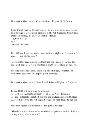 Discussion Question 1: Constitutional Rights of Children
Read Chief Justice Robert’s majority opinion and Justice John
Paul Steven’s dissenting opinion in the US Supreme Court case
Deborah Morse, et. al. v. Joseph Frederick
(2007). Click
here
to read the case.
Do children have the same constitutional rights to freedom of
speech that adults have?
Use another recent case to illustrate your answer. Argue the
pros and cons of giving children a right to freedom of speech.
Provide statistical data, sociological findings, research, or
important case law to support your answers.
Discussion Question 2: Search and Seizure Rights of Children
In the 2009 US Supreme Court case,
Safford Unified School District, et al. v. April Redding
, school officials searched the bra and underpants of a thirteen-
year-old girl who they thought brought illegal drugs to school.
Was this search an invasion of the girl’s privacy?
Should students have an expectation of privacy in their lockers
or anywhere else at school?
 