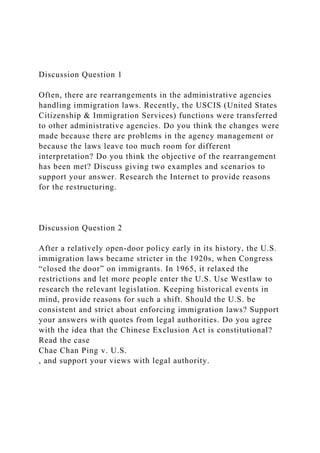 Discussion Question 1
Often, there are rearrangements in the administrative agencies
handling immigration laws. Recently, the USCIS (United States
Citizenship & Immigration Services) functions were transferred
to other administrative agencies. Do you think the changes were
made because there are problems in the agency management or
because the laws leave too much room for different
interpretation? Do you think the objective of the rearrangement
has been met? Discuss giving two examples and scenarios to
support your answer. Research the Internet to provide reasons
for the restructuring.
Discussion Question 2
After a relatively open-door policy early in its history, the U.S.
immigration laws became stricter in the 1920s, when Congress
“closed the door” on immigrants. In 1965, it relaxed the
restrictions and let more people enter the U.S. Use Westlaw to
research the relevant legislation. Keeping historical events in
mind, provide reasons for such a shift. Should the U.S. be
consistent and strict about enforcing immigration laws? Support
your answers with quotes from legal authorities. Do you agree
with the idea that the Chinese Exclusion Act is constitutional?
Read the case
Chae Chan Ping v. U.S.
, and support your views with legal authority.
 