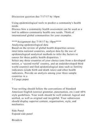 Discussion question due 7/17/17 by 10pm
Using epidemiological tools to predict a community's health
needs
Discuss how a community health assessment can be used as a
tool to address community health care needs. Think of
international global communities for your examples.
****Assignment due 7/18/17 by 10pm****
Analyzing epidemiological data
Based on the review of global health disparities across
inter/intra national countries, analyze data by the use of
epidemiological analytical methods to infer the factors or
causes for these public health disparities. 
Select any three countries of your choice (one from a developed
nation, a ‘second world’ country, and an underdeveloped third
world country) and find epidemiological data such as fertility
indicators (crude birth and death rates) and other health
indicators. Provide an analysis among your three sample
countries in a
3-5 page paper
.
Your writing should follow the conventions of Standard
American English (correct grammar, punctuation, etc.) and APA
style guidelines. Your work should be well ordered, logical and
unified, as well as original and insightful. Your submission
should display superior content, organization, style, and
mechanics.
Side Panel
Expand side panel
Breadcru
 