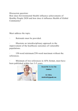 Discussion question:
How does Environmental Health influence achievements of
Healthy People 2020 and how does it influence Health of Global
Community?
Must address the topic.
· Rationale must be provided.
· Illustrate an interdisciplinary approach to the
improvement of the healthcare outcomes of vulnerable
populations.
· 150-word minimum/250-word maximum without the
references.
· Minimum of two references in APA format, must have
been published within last 3-5 years.
 